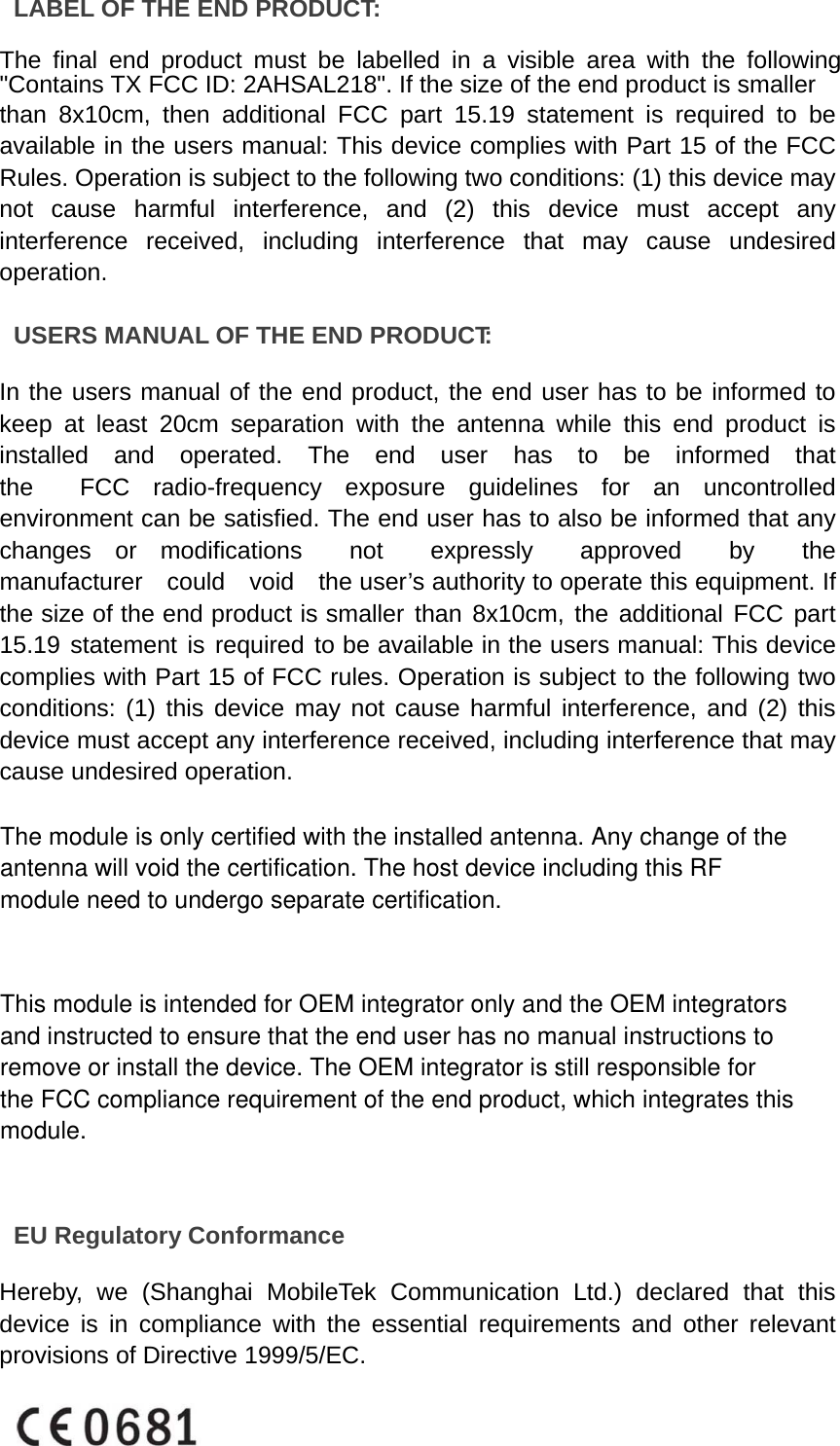 LABEL OF THE END PRODUCT:  The final end product must be labelled in a visible area with the following &quot;Contains TX FCC ID: 2AHSAL218&quot;. If the size of the end product is smaller than 8x10cm, then additional FCC part 15.19 statement is required to be available in the users manual: This device complies with Part 15 of the FCC Rules. Operation is subject to the following two conditions: (1) this device may not cause harmful interference, and (2) this device must accept any interference received, including interference that may cause undesired operation.  USERS MANUAL OF THE END PRODUCT:  In the users manual of the end product, the end user has to be informed to keep at least 20cm separation with the antenna while this end product is installed  and  operated.  The  end  user  has  to  be  informed  that  the  FCC radio-frequency exposure guidelines for an uncontrolled environment can be satisfied. The end user has to also be informed that any changes or modifications  not  expressly  approved  by  the  manufacturer  could  void  the user’s authority to operate this equipment. If the size of the end product is smaller than 8x10cm, the additional FCC part 15.19 statement is required to be available in the users manual: This device complies with Part 15 of FCC rules. Operation is subject to the following two conditions: (1) this device may not cause harmful interference, and (2) this device must accept any interference received, including interference that may cause undesired operation.  EU Regulatory Conformance  Hereby, we (Shanghai MobileTek Communication Ltd.) declared that this device is in compliance with the essential requirements and other relevant provisions of Directive 1999/5/EC.    The module is only certified with the installed antenna. Any change of the antenna will void the certification. The host device including this RF module need to undergo separate certification.This module is intended for OEM integrator only and the OEM integrators and instructed to ensure that the end user has no manual instructions to remove or install the device. The OEM integrator is still responsible for the FCC compliance requirement of the end product, which integrates thismodule.