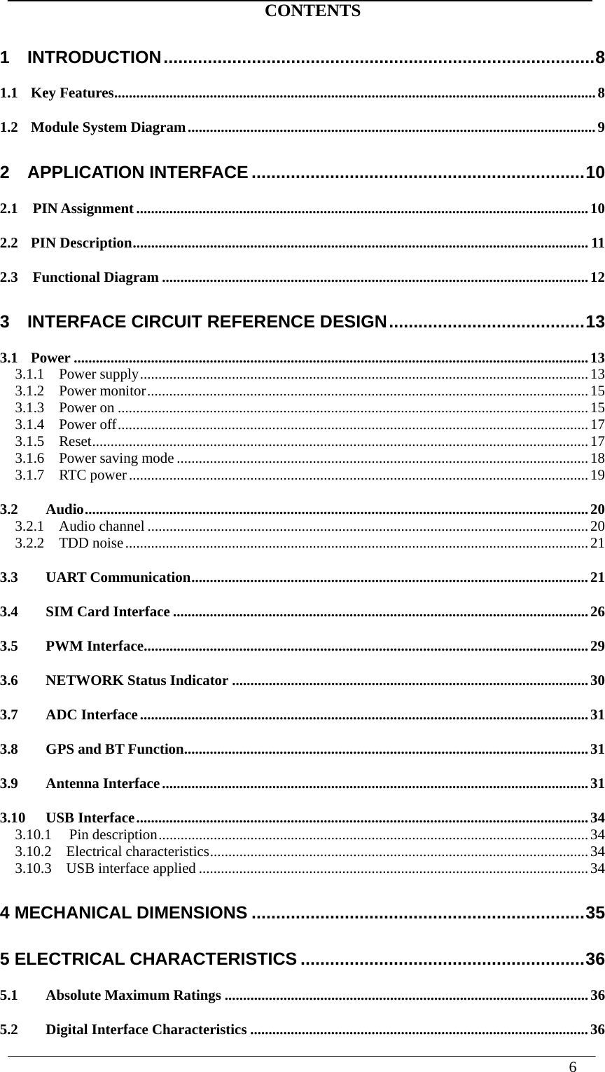  6   CONTENTS 1  INTRODUCTION ........................................................................................ 81.1Key Features ................................................................................................................................... 81.2Module System Diagram ............................................................................................................... 92  APPLICATION INTERFACE .................................................................... 102.1  PIN Assignment ........................................................................................................................... 102.2PIN Description ............................................................................................................................ 112.3  Functional Diagram .................................................................................................................... 123  INTERFACE CIRCUIT REFERENCE DESIGN ........................................ 133.1Power ............................................................................................................................................ 133.1.1  Power supply .......................................................................................................................... 133.1.2  Power monitor ........................................................................................................................ 153.1.3  Power on ................................................................................................................................ 153.1.4  Power off ................................................................................................................................ 173.1.5  Reset ....................................................................................................................................... 173.1.6  Power saving mode ................................................................................................................ 183.1.7  RTC power ............................................................................................................................. 193.2Audio ......................................................................................................................................... 203.2.1  Audio channel ........................................................................................................................ 203.2.2  TDD noise .............................................................................................................................. 213.3UART Communication ............................................................................................................ 213.4SIM Card Interface ................................................................................................................. 263.5PWM Interface ......................................................................................................................... 293.6NETWORK Status Indicator ................................................................................................. 303.7ADC Interface .......................................................................................................................... 313.8GPS and BT Function .............................................................................................................. 313.9Antenna Interface .................................................................................................................... 313.10USB Interface ........................................................................................................................... 343.10.1Pin description ..................................................................................................................... 343.10.2  Electrical characteristics ....................................................................................................... 343.10.3  USB interface applied .......................................................................................................... 344 MECHANICAL DIMENSIONS .................................................................... 355 ELECTRICAL CHARACTERISTICS .......................................................... 365.1Absolute Maximum Ratings ................................................................................................... 365.2Digital Interface Characteristics ............................................................................................ 36