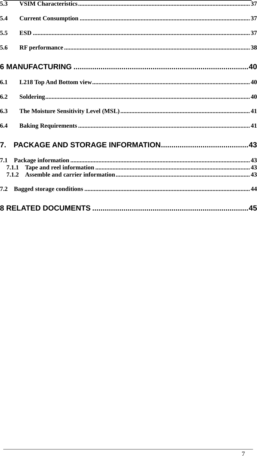 7   5.3VSIM Characteristics .............................................................................................................. 375.4Current Consumption ............................................................................................................. 375.5ESD ........................................................................................................................................... 375.6RF performance ....................................................................................................................... 386 MANUFACTURING .................................................................................... 406.1L218 Top And Bottom view ..................................................................................................... 406.2Soldering ................................................................................................................................... 406.3The Moisture Sensitivity Level (MSL) ................................................................................... 416.4Baking Requirements .............................................................................................................. 417.  PACKAGE AND STORAGE INFORMATION .......................................... 437.1  Package information ................................................................................................................... 437.1.1    Tape and reel information ................................................................................................... 43 7.1.2  Assemble and carrier information ...................................................................................... 43 7.2  Bagged storage conditions .......................................................................................................... 448 RELATED DOCUMENTS ........................................................................... 45                         