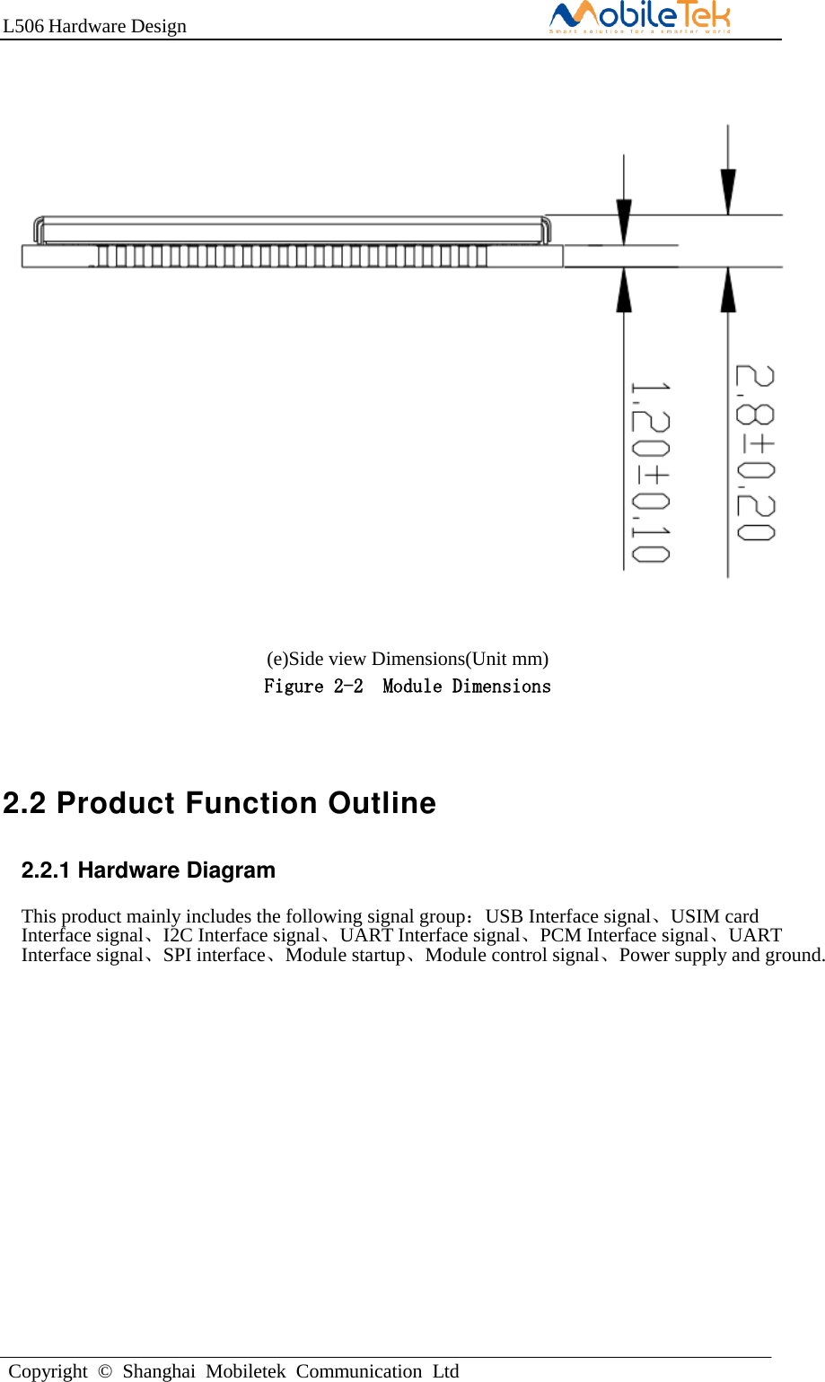 L506 Hardware DesignCopyright  ©  Shanghai  Mobiletek  Communication  Ltd(e)Side view Dimensions(Unit mm) Figure 2-2  Module Dimensions 2.2 Product Function Outline 2.2.1 Hardware Diagram This product mainly includes the following signal group：USB Interface signal、USIM card Interface signal、I2C Interface signal、UART Interface signal、PCM Interface signal、UART Interface signal、SPI interface、Module startup、Module control signal、Power supply and ground.