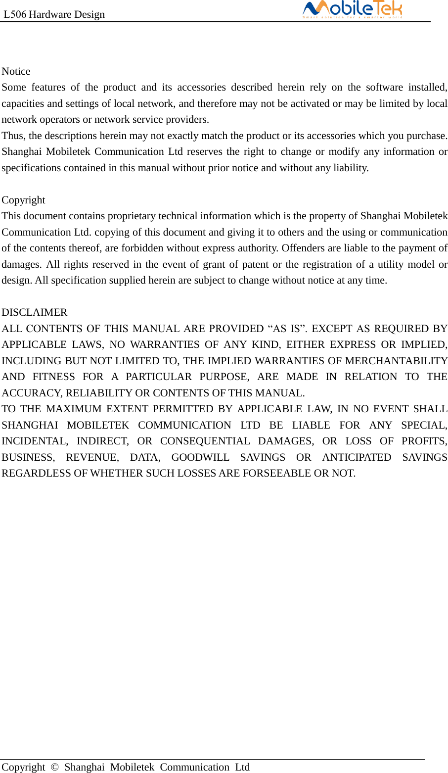 L506 Hardware DesignCopyright  ©  Shanghai  Mobiletek  Communication  LtdNotice Some  features  of  the  product  and  its  accessories  described  herein  rely  on  the  software  installed, capacities and settings of local network, and therefore may not be activated or may be limited by local network operators or network service providers. Thus, the descriptions herein may not exactly match the product or its accessories which you purchase. Shanghai Mobiletek Communication Ltd reserves the right to change or modify any information or specifications contained in this manual without prior notice and without any liability. Copyright This document contains proprietary technical information which is the property of Shanghai Mobiletek Communication Ltd. copying of this document and giving it to others and the using or communication of the contents thereof, are forbidden without express authority. Offenders are liable to the payment of damages. All rights reserved in the event of grant of patent or the registration of a utility model or design. All specification supplied herein are subject to change without notice at any time. DISCLAIMER ALL  CONTENTS OF  THIS  MANUAL  ARE  PROVIDED “AS  IS”.  EXCEPT AS  REQUIRED BY APPLICABLE  LAWS,  NO  WARRANTIES  OF  ANY  KIND,  EITHER  EXPRESS  OR  IMPLIED, INCLUDING BUT NOT LIMITED TO, THE IMPLIED WARRANTIES OF MERCHANTABILITY AND  FITNESS  FOR  A  PARTICULAR  PURPOSE,  ARE  MADE  IN  RELATION  TO  THE ACCURACY, RELIABILITY OR CONTENTS OF THIS MANUAL. TO THE  MAXIMUM EXTENT PERMITTED BY APPLICABLE  LAW,  IN  NO  EVENT SHALL SHANGHAI  MOBILETEK  COMMUNICATION  LTD  BE  LIABLE  FOR  ANY  SPECIAL, INCIDENTAL,  INDIRECT,  OR  CONSEQUENTIAL  DAMAGES,  OR  LOSS  OF  PROFITS, BUSINESS,  REVENUE,  DATA,  GOODWILL  SAVINGS  OR  ANTICIPATED  SAVINGS REGARDLESS OF WHETHER SUCH LOSSES ARE FORSEEABLE OR NOT. 