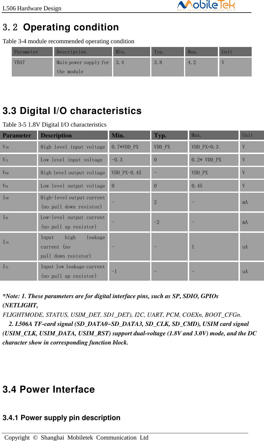 L506 Hardware DesignCopyright  ©  Shanghai  Mobiletek  Communication  Ltd3.2 Operating conditionTable 3-4 module recommended operating condition Parameter Description Min. Typ. Max. Unit VBAT Main power supply for the module  3.4 3.8 4.2 V 3.3 Digital I/O characteristics Table 3-5 1.8V Digital I/O characteristics Parameter Description Min. Typ. Max. Unit VIH High level input voltage 0.7*VDD_PX VDD_PX VDD_PX+0.3 V VILLow level input voltage -0.3 0 0.2* VDD_PX V VOHHigh level output voltage VDD_PX-0.45 - VDD_PX V VOLLow level output voltage 0 0 0.45 V IOH High-level output current (no pull down resistor) - 2 - mA IOL Low-level output current (no pull up resistor) - -2 - mA IIH Input  high  leakage current (no pull down resistor) - - 1 uA IIL Input low leakage current (no pull up resistor) -1 - - uA *Note: 1. These parameters are for digital interface pins, such as SP, SDIO, GPIOs(NETLIGHT, FLIGHTMODE, STATUS, USIM_DET, SD1_DET), I2C, UART, PCM, COEXn, BOOT_CFGn. 2. L506A TF-card signal (SD_DATA0~SD_DATA3, SD_CLK, SD_CMD), USIM card signal(USIM_CLK, USIM_DATA, USIM_RST) support dual-voltage (1.8V and 3.0V) mode, and the DC character show in corresponding function block. 3.4 Power Interface 3.4.1 Power supply pin description 