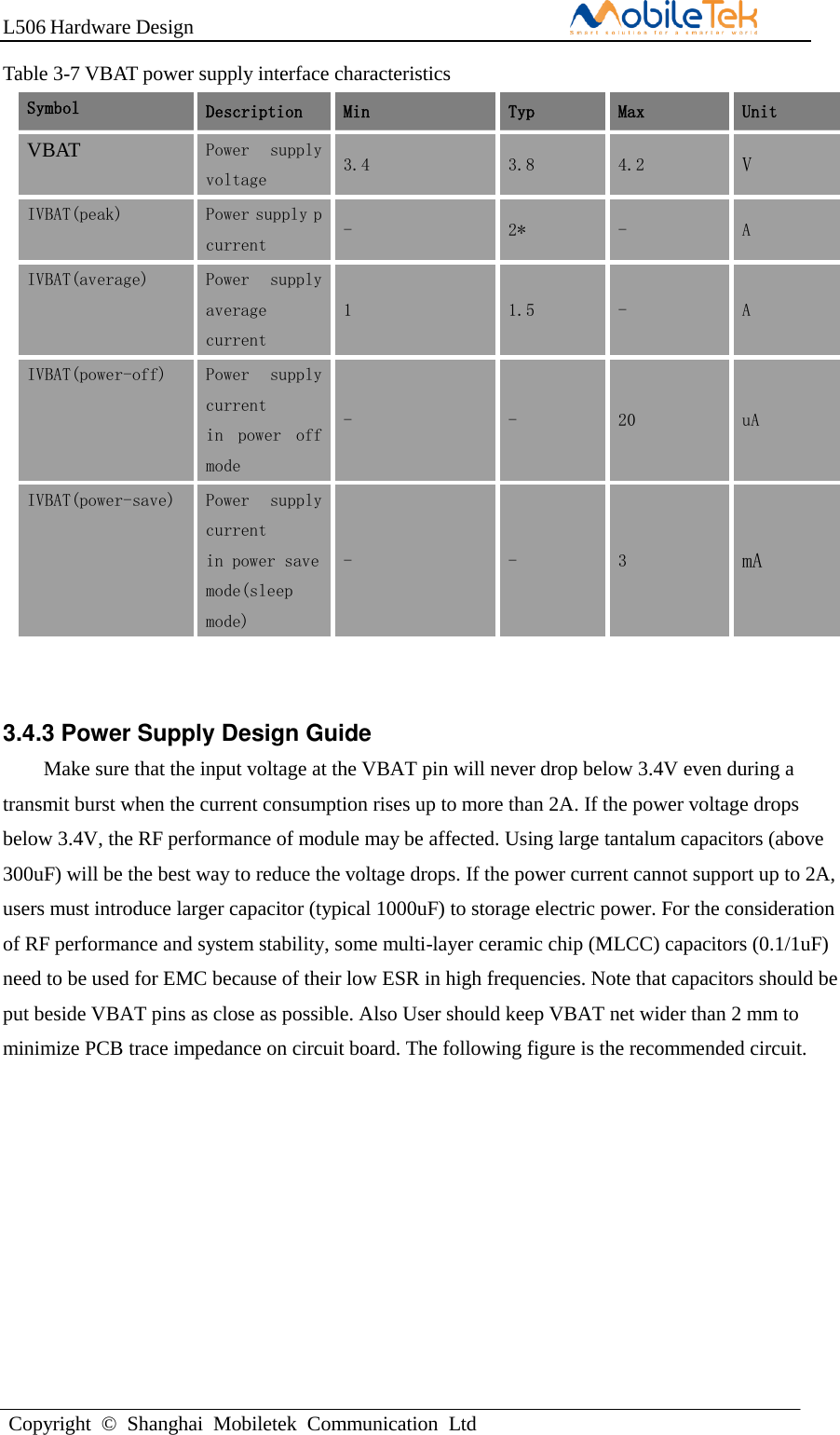 L506 Hardware DesignCopyright  ©  Shanghai  Mobiletek  Communication  LtdTable 3-7 VBAT power supply interface characteristics Symbol Description Min Typ Max Unit VBAT Power  supply voltage 3.4 3.8 4.2 V IVBAT(peak) Power supply p current   - 2* - A IVBAT(average) Power  supply average  current   1 1.5 - A IVBAT(power-off) Power  supply current  in  power  off mode - - 20 uA IVBAT(power-save) Power  supply current  in power save mode(sleep mode) - - 3 mA 3.4.3 Power Supply Design Guide Make sure that the input voltage at the VBAT pin will never drop below 3.4V even during a transmit burst when the current consumption rises up to more than 2A. If the power voltage drops below 3.4V, the RF performance of module may be affected. Using large tantalum capacitors (above 300uF) will be the best way to reduce the voltage drops. If the power current cannot support up to 2A, users must introduce larger capacitor (typical 1000uF) to storage electric power. For the consideration of RF performance and system stability, some multi-layer ceramic chip (MLCC) capacitors (0.1/1uF) need to be used for EMC because of their low ESR in high frequencies. Note that capacitors should be put beside VBAT pins as close as possible. Also User should keep VBAT net wider than 2 mm to minimize PCB trace impedance on circuit board. The following figure is the recommended circuit. 