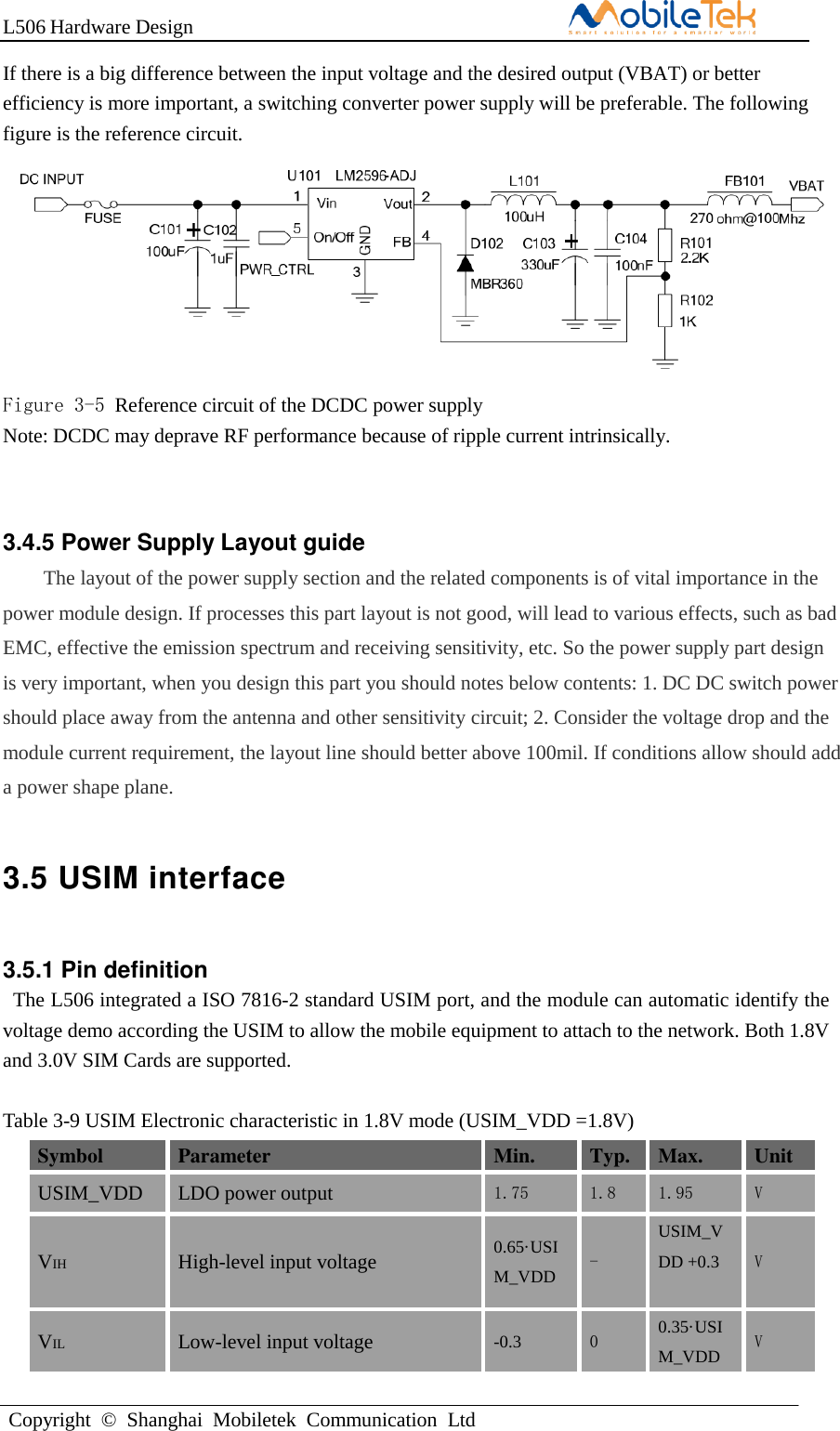 L506 Hardware DesignCopyright  ©  Shanghai  Mobiletek  Communication  LtdIf there is a big difference between the input voltage and the desired output (VBAT) or better efficiency is more important, a switching converter power supply will be preferable. The following figure is the reference circuit. Figure 3-5 Reference circuit of the DCDC power supply Note: DCDC may deprave RF performance because of ripple current intrinsically. 3.4.5 Power Supply Layout guide The layout of the power supply section and the related components is of vital importance in the power module design. If processes this part layout is not good, will lead to various effects, such as bad EMC, effective the emission spectrum and receiving sensitivity, etc. So the power supply part design is very important, when you design this part you should notes below contents: 1. DC DC switch power should place away from the antenna and other sensitivity circuit; 2. Consider the voltage drop and the module current requirement, the layout line should better above 100mil. If conditions allow should add a power shape plane. 3.5 USIM interface 3.5.1 Pin definition The L506 integrated a ISO 7816-2 standard USIM port, and the module can automatic identify the voltage demo according the USIM to allow the mobile equipment to attach to the network. Both 1.8V and 3.0V SIM Cards are supported. Table 3-9 USIM Electronic characteristic in 1.8V mode (USIM_VDD =1.8V) Symbol Parameter Min. Typ. Max. Unit USIM_VDD LDO power output 1.75 1.8 1.95 V VIH High-level input voltage 0.65·USIM_VDD - USIM_VDD +0.3 V VIL Low-level input voltage -0.3 0 0.35·USIM_VDD V 