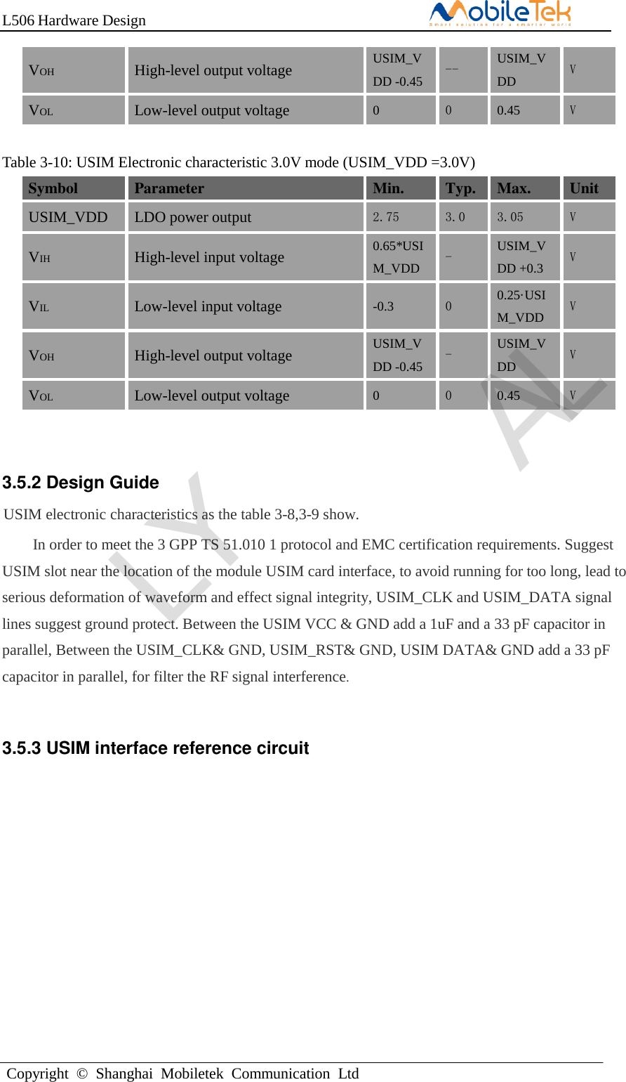 L506 Hardware DesignCopyright  ©  Shanghai  Mobiletek  Communication  LtdVOH High-level output voltage USIM_VDD -0.45 -- USIM_VDD V VOL Low-level output voltage 0 0 0.45 V Table 3-10: USIM Electronic characteristic 3.0V mode (USIM_VDD =3.0V) Symbol Parameter Min. Typ. Max. Unit USIM_VDD LDO power output 2.75 3.0 3.05 V VIH High-level input voltage 0.65*USIM_VDD - USIM_VDD +0.3 V VIL Low-level input voltage -0.3 0 0.25·USIM_VDD V VOH High-level output voltage USIM_VDD -0.45 - USIM_VDD V VOL Low-level output voltage 0 0 0.45 V 3.5.2 Design Guide USIM electronic characteristics as the table 3-8,3-9 show. In order to meet the 3 GPP TS 51.010 1 protocol and EMC certification requirements. Suggest USIM slot near the location of the module USIM card interface, to avoid running for too long, lead to serious deformation of waveform and effect signal integrity, USIM_CLK and USIM_DATA signal lines suggest ground protect. Between the USIM VCC &amp; GND add a 1uF and a 33 pF capacitor in parallel, Between the USIM_CLK&amp; GND, USIM_RST&amp; GND, USIM DATA&amp; GND add a 33 pF capacitor in parallel, for filter the RF signal interference. 3.5.3 USIM interface reference circuit LY AL