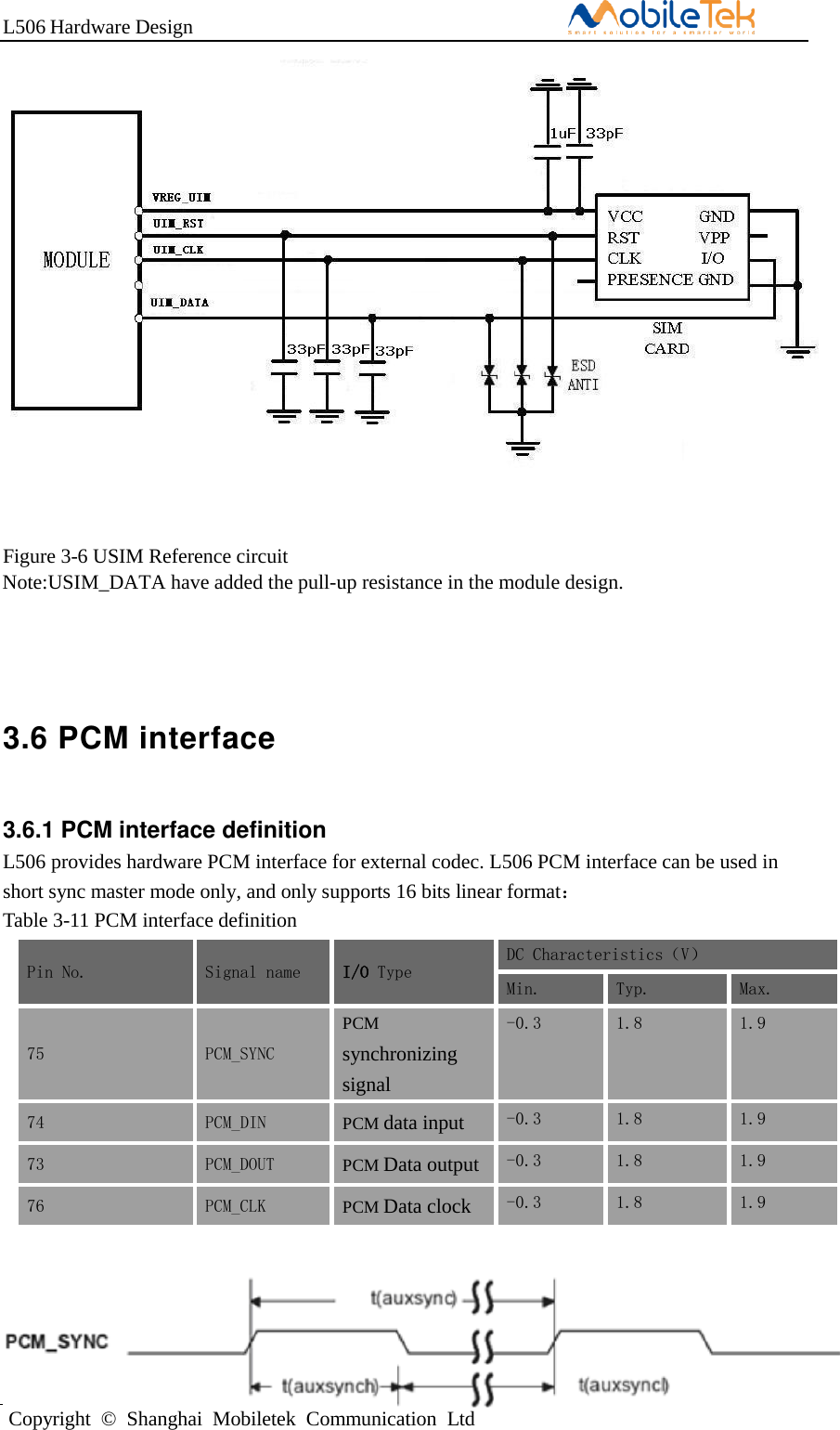 L506 Hardware DesignCopyright  ©  Shanghai  Mobiletek  Communication  LtdFigure 3-6 USIM Reference circuit Note:USIM_DATA have added the pull-up resistance in the module design. 3.6 PCM interface 3.6.1 PCM interface definition  L506 provides hardware PCM interface for external codec. L506 PCM interface can be used in short sync master mode only, and only supports 16 bits linear format：  Table 3-11 PCM interface definition Pin No. Signal name I/O Type DC Characteristics（V） Min. Typ. Max. 75 PCM_SYNC PCM synchronizing signal -0.3 1.8 1.9 74 PCM_DIN PCM data input -0.3 1.8 1.9 73 PCM_DOUT PCM Data output -0.3 1.8 1.9 76 PCM_CLK PCM Data clock -0.3 1.8 1.9 