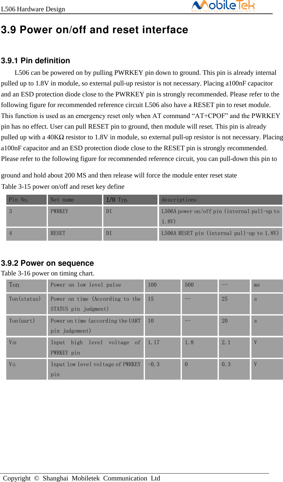 L506 Hardware DesignCopyright  ©  Shanghai  Mobiletek  Communication  Ltd3.9 Power on/off and reset interface 3.9.1 Pin definition L506 can be powered on by pulling PWRKEY pin down to ground. This pin is already internal pulled up to 1.8V in module, so external pull-up resistor is not necessary. Placing a100nF capacitor and an ESD protection diode close to the PWRKEY pin is strongly recommended. Please refer to the following figure for recommended reference circuit L506 also have a RESET pin to reset module. This function is used as an emergency reset only when AT command “AT+CPOF” and the PWRKEY pin has no effect. User can pull RESET pin to ground, then module will reset. This pin is already pulled up with a 40KΩ resistor to 1.8V in module, so external pull-up resistor is not necessary. Placing a100nF capacitor and an ESD protection diode close to the RESET pin is strongly recommended. Please refer to the following figure for recommended reference circuit, you can pull-down this pin to ground and hold about 200 MS and then release will force the module enter reset stateAL. Table 3-15 power on/off and reset key define Pin No. Net name I/O Typ. descriptions 3 PWRKEY DI L506A power on/off pin (internal pull-up to 1.8V) 4 RESET DI L506A RESET pin (internal pull-up to 1.8V) 3.9.2 Power on sequence Table 3-16 power on timing chart. Ton Power on low level pulse 100 500 -- ms Ton(status) Power on time (According to the STATUS pin judgment) 15 -- 25 s Ton(uart) Power on time (according the UART pin judgement) 10 -- 20 s VIH Input  high  level  voltage  of PWRKEY pin 1.17 1.8 2.1 V VIL Input low level voltage of PWRKEY pin -0.3 0 0.3 V 