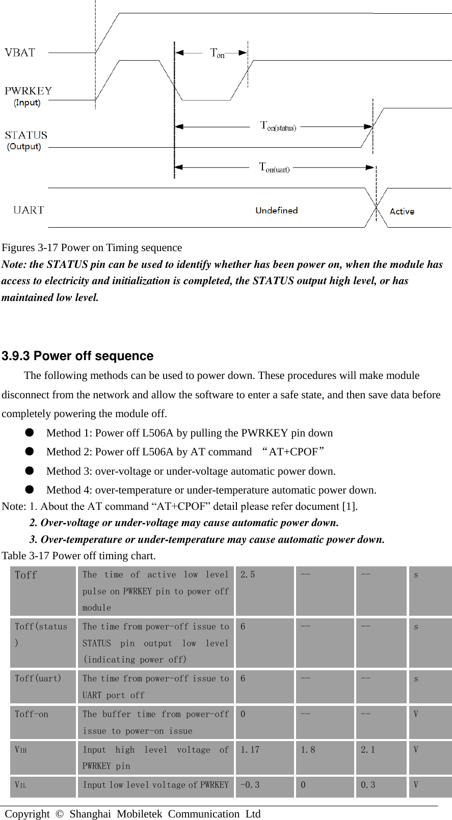 L506A Hardware DesignCopyright  ©  Shanghai  Mobiletek  Communication  LtdFigures 3-17 Power on Timing sequence Note: the STATUS pin can be used to identify whether has been power on, when the module has access to electricity and initialization is completed, the STATUS output high level, or has maintained low level. 3.9.3 Power off sequence The following methods can be used to power down. These procedures will make module disconnect from the network and allow the software to enter a safe state, and then save data before completely powering the module off. ●Method 1: Power off L506A by pulling the PWRKEY pin down●Method 2: Power off L506A by AT command  “AT+CPOF”●Method 3: over-voltage or under-voltage automatic power down.●Method 4: over-temperature or under-temperature automatic power down.Note: 1. About the AT command “AT+CPOF” detail please refer document [1]. 2. Over-voltage or under-voltage may cause automatic power down.3. Over-temperature or under-temperature may cause automatic power down.Table 3-17 Power off timing chart. Toff The  time  of  active  low  level pulse on PWRKEY pin to power off module 2.5 -- -- s Toff(status) The time from power-off issue to STATUS  pin  output  low  level (indicating power off) 6 -- -- s Toff(uart) The time from power-off issue to UART port off 6 -- -- s Toff-on The buffer time from power-off issue to power-on issue 0 -- -- V VIH Input  high  level  voltage  of PWRKEY pin 1.17 1.8 2.1 V VIL Input low level voltage of PWRKEY -0.3 0 0.3 V 