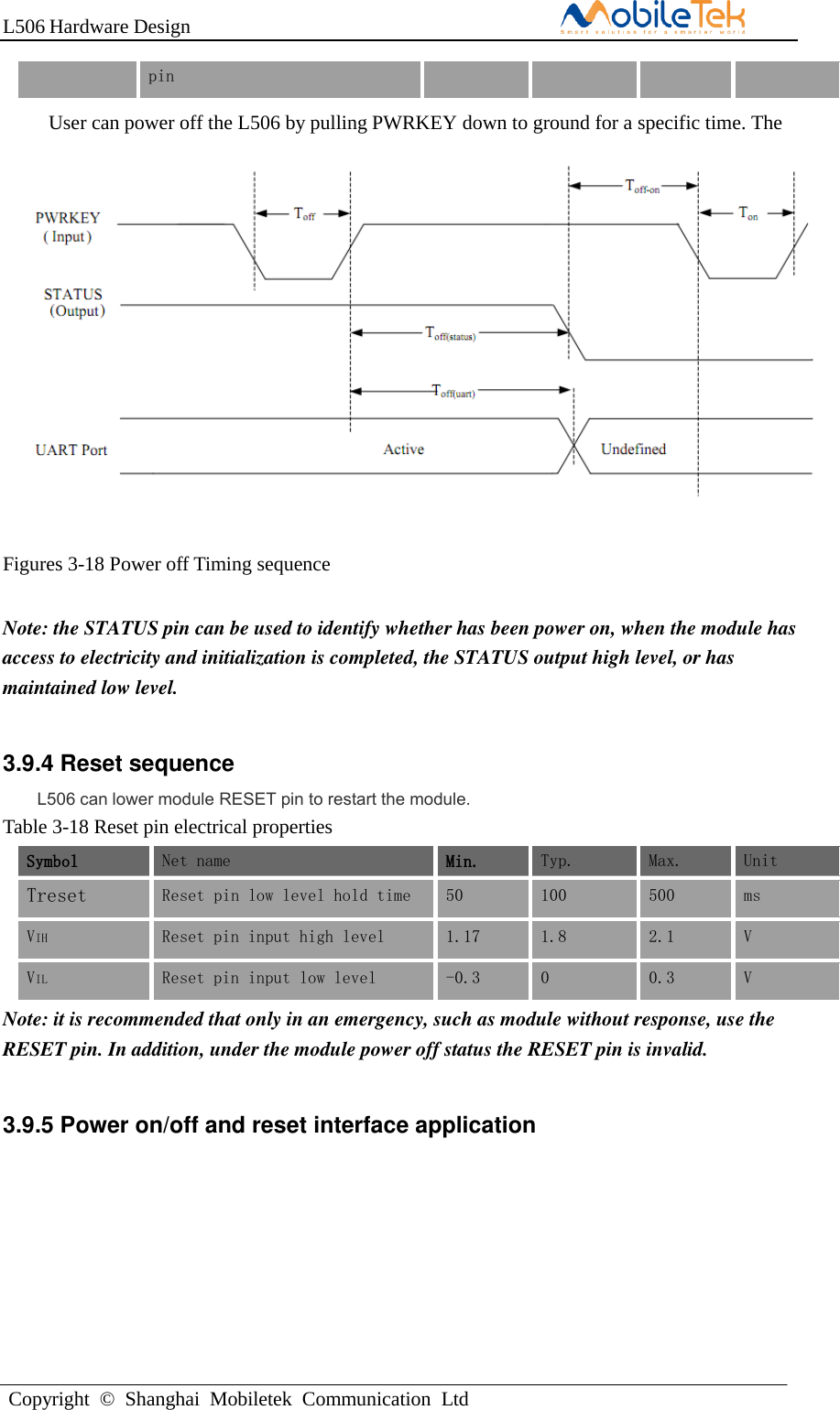 L506 Hardware DesignCopyright  ©  Shanghai  Mobiletek  Communication  Ltdpin User can power off the L506 by pulling PWRKEY down to ground for a specific time. The power off scenario is illustrated in the following figure. Figures 3-18 Power off Timing sequence Note: the STATUS pin can be used to identify whether has been power on, when the module has access to electricity and initialization is completed, the STATUS output high level, or has maintained low level. 3.9.4 Reset sequence L506 can lower module RESET pin to restart the module. Table 3-18 Reset pin electrical properties Symbol Net name Min. Typ. Max. Unit Treset Reset pin low level hold time 50 100 500 ms VIH Reset pin input high level 1.17 1.8 2.1 V VIL Reset pin input low level -0.3 0 0.3 V Note: it is recommended that only in an emergency, such as module without response, use the RESET pin. In addition, under the module power off status the RESET pin is invalid. 3.9.5 Power on/off and reset interface application 