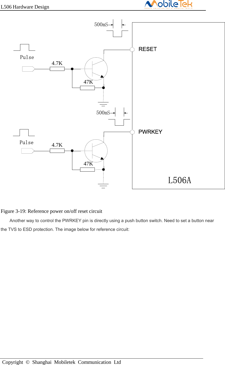 L506 Hardware DesignCopyright  ©  Shanghai  Mobiletek  Communication  LtdL506ARESET4.7K47KPulsePWRKEY4.7K47KPulse500mS500mSFigure 3-19: Reference power on/off reset circuit Another way to control the PWRKEY pin is directly using a push button switch. Need to set a button near the TVS to ESD protection. The image below for reference circuit: 