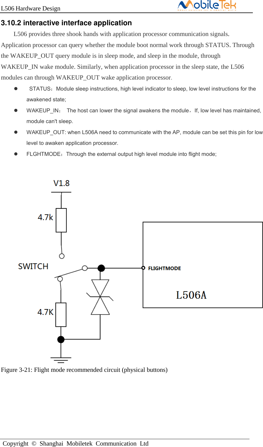 L506 Hardware DesignCopyright  ©  Shanghai  Mobiletek  Communication  Ltd3.10.2 interactive interface application L506 provides three shook hands with application processor communication signals. Application processor can query whether the module boot normal work through STATUS. Through the WAKEUP_OUT query module is in sleep mode, and sleep in the module, through WAKEUP_IN wake module. Similarly, when application processor in the sleep state, the L506 modules can through WAKEUP_OUT wake application processor. STATUS：Module sleep instructions, high level indicator to sleep, low level instructions for theawakened state; WAKEUP_IN：  The host can lower the signal awakens the module，If, low level has maintained,module can&apos;t sleep.WAKEUP_OUT: when L506A need to communicate with the AP, module can be set this pin for lowlevel to awaken application processor.FLGHTMODE：Through the external output high level module into flight mode;L506A Figure 3-21: Flight mode recommended circuit (physical buttons) 