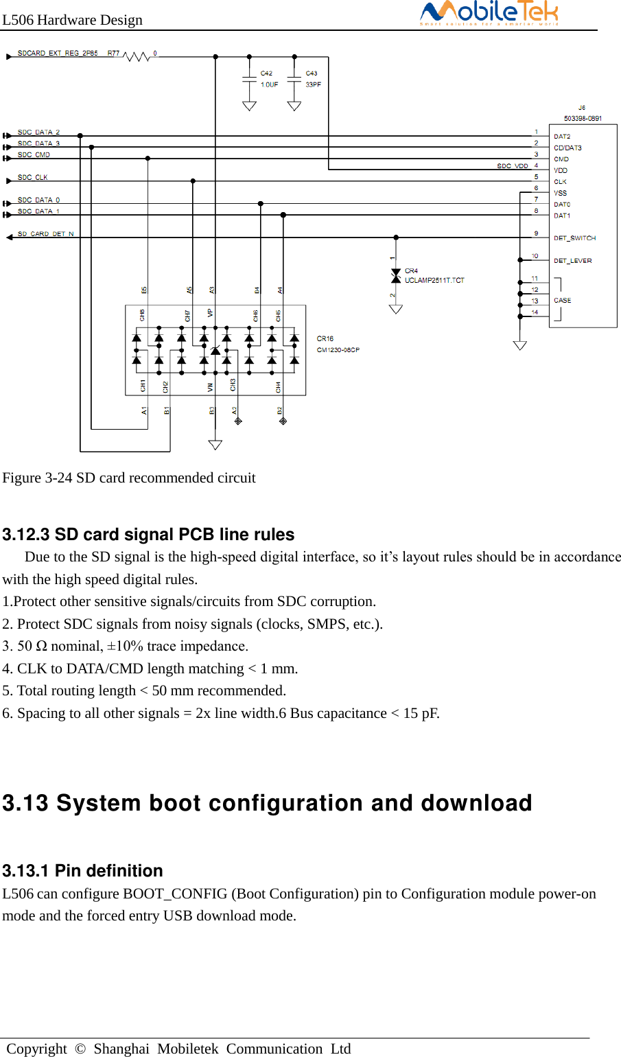 L506 Hardware DesignCopyright  ©  Shanghai  Mobiletek  Communication  LtdFigure 3-24 SD card recommended circuit 3.12.3 SD card signal PCB line rules     Due to the SD signal is the high-speed digital interface, so it’s layout rules should be in accordance with the high speed digital rules.   1.Protect other sensitive signals/circuits from SDC corruption. 2. Protect SDC signals from noisy signals (clocks, SMPS, etc.).3. 50 Ω nominal, ±10% trace impedance.4. CLK to DATA/CMD length matching &lt; 1 mm.5. Total routing length &lt; 50 mm recommended.6. Spacing to all other signals = 2x line width.6 Bus capacitance &lt; 15 pF.3.13 System boot configuration and download 3.13.1 Pin definition L506 can configure BOOT_CONFIG (Boot Configuration) pin to Configuration module power-on mode and the forced entry USB download mode. 