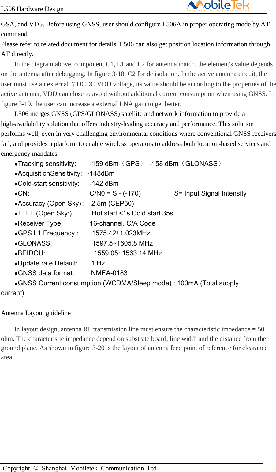 L506 Hardware DesignCopyright  ©  Shanghai  Mobiletek  Communication  LtdGSA, and VTG. Before using GNSS, user should configure L506A in proper operating mode by AT command. Please refer to related document for details. L506 can also get position location information through AT directly. In the diagram above, component C1, L1 and L2 for antenna match, the element&apos;s value depends on the antenna after debugging. In figure 3-18, C2 for dc isolation. In the active antenna circuit, the user must use an external &quot;/ DCDC VDD voltage, its value should be according to the properties of the active antenna, VDD can close to avoid without additional current consumption when using GNSS. In figure 3-19, the user can increase a external LNA gain to get better. L506 merges GNSS (GPS/GLONASS) satellite and network information to provide a high-availability solution that offers industry-leading accuracy and performance. This solution performs well, even in very challenging environmental conditions where conventional GNSS receivers fail, and provides a platform to enable wireless operators to address both location-based services and emergency mandates. ●Tracking sensitivity: -159 dBm（GPS）  -158 dBm（GLONASS） ●AcquisitionSensitivity:   -148dBm●Cold-start sensitivity: -142 dBm ●CN: C/N0 = S - (-170)  S= Input Signal Intensity ●Accuracy (Open Sky) :    2.5m (CEP50)●TTFF (Open Sky:)  Hot start &lt;1s Cold start 35s ●Receiver Type: 16-channel, C/A Code ●GPS L1 Frequency : 1575.42±1.023MHz ●GLONASS:   1597.5~1605.8 MHz ●BEIDOU:   1559.05~1563.14 MHz ●Update rate Default: 1 Hz ●GNSS data format: NMEA-0183 ●GNSS Current consumption (WCDMA/Sleep mode) : 100mA (Total supplycurrent) Antenna Layout guideline In layout design, antenna RF transmission line must ensure the characteristic impedance = 50 ohm. The characteristic impedance depend on substrate board, line width and the distance from the ground plane. As shown in figure 3-20 is the layout of antenna feed point of reference for clearance area. 