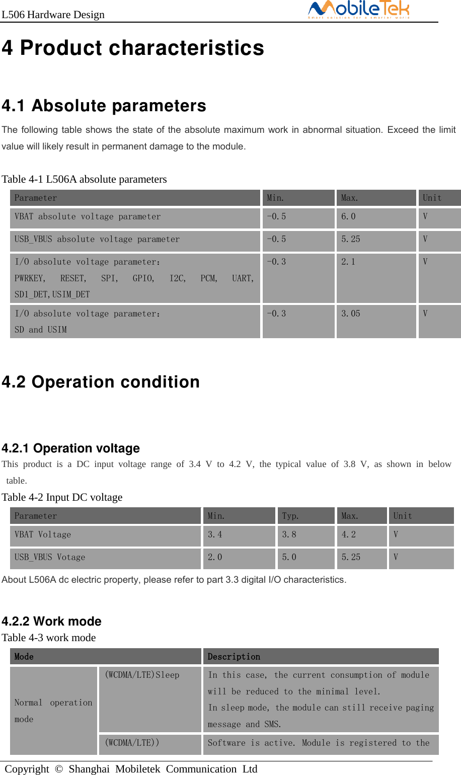 L506 Hardware DesignCopyright  ©  Shanghai  Mobiletek  Communication  Ltd4 Product characteristics 4.1 Absolute parameters   The following table shows the state of  the absolute maximum work in abnormal situation.  Exceed the limit value will likely result in permanent damage to the module. Table 4-1 L506A absolute parameters Parameter Min. Max. Unit VBAT absolute voltage parameter -0.5 6.0 V USB_VBUS absolute voltage parameter -0.5 5.25 V I/O absolute voltage parameter： PWRKEY,  RESET,  SPI,  GPIO,  I2C,  PCM,  UART, SD1_DET,USIM_DET -0.3 2.1 V I/O absolute voltage parameter： SD and USIM -0.3 3.05 V 4.2 Operation condition 4.2.1 Operation voltage This  product  is  a  DC  input  voltage  range  of  3.4  V  to  4.2  V,  the  typical  value  of  3.8  V,  as  shown  in  below  table. Table 4-2 Input DC voltage Parameter Min. Typ. Max. Unit VBAT Voltage 3.4 3.8 4.2 V USB_VBUS Votage 2.0 5.0 5.25 V About L506A dc electric property, please refer to part 3.3 digital I/O characteristics. 4.2.2 Work mode Table 4-3 work mode Mode Description Normal  operation mode (WCDMA/LTE)Sleep In this case, the current consumption of module will be reduced to the minimal level. In sleep mode, the module can still receive paging message and SMS. (WCDMA/LTE)) Software is active. Module is registered to the 