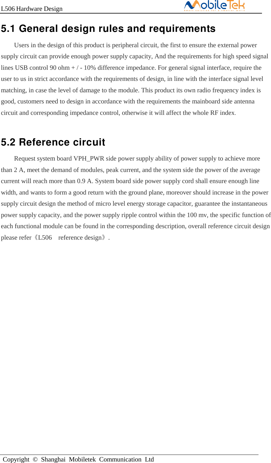 L506 Hardware DesignCopyright  ©  Shanghai  Mobiletek  Communication  Ltd5.1 General design rules and requirements Users in the design of this product is peripheral circuit, the first to ensure the external power supply circuit can provide enough power supply capacity, And the requirements for high speed signal lines USB control 90 ohm + / - 10% difference impedance. For general signal interface, require the user to us in strict accordance with the requirements of design, in line with the interface signal level matching, in case the level of damage to the module. This product its own radio frequency index is good, customers need to design in accordance with the requirements the mainboard side antenna circuit and corresponding impedance control, otherwise it will affect the whole RF index.  5.2 Reference circuit Request system board VPH_PWR side power supply ability of power supply to achieve more than 2 A, meet the demand of modules, peak current, and the system side the power of the average current will reach more than 0.9 A. System board side power supply cord shall ensure enough line width, and wants to form a good return with the ground plane, moreover should increase in the power supply circuit design the method of micro level energy storage capacitor, guarantee the instantaneous power supply capacity, and the power supply ripple control within the 100 mv, the specific function of each functional module can be found in the corresponding description, overall reference circuit design please refer《L506A reference design》. 