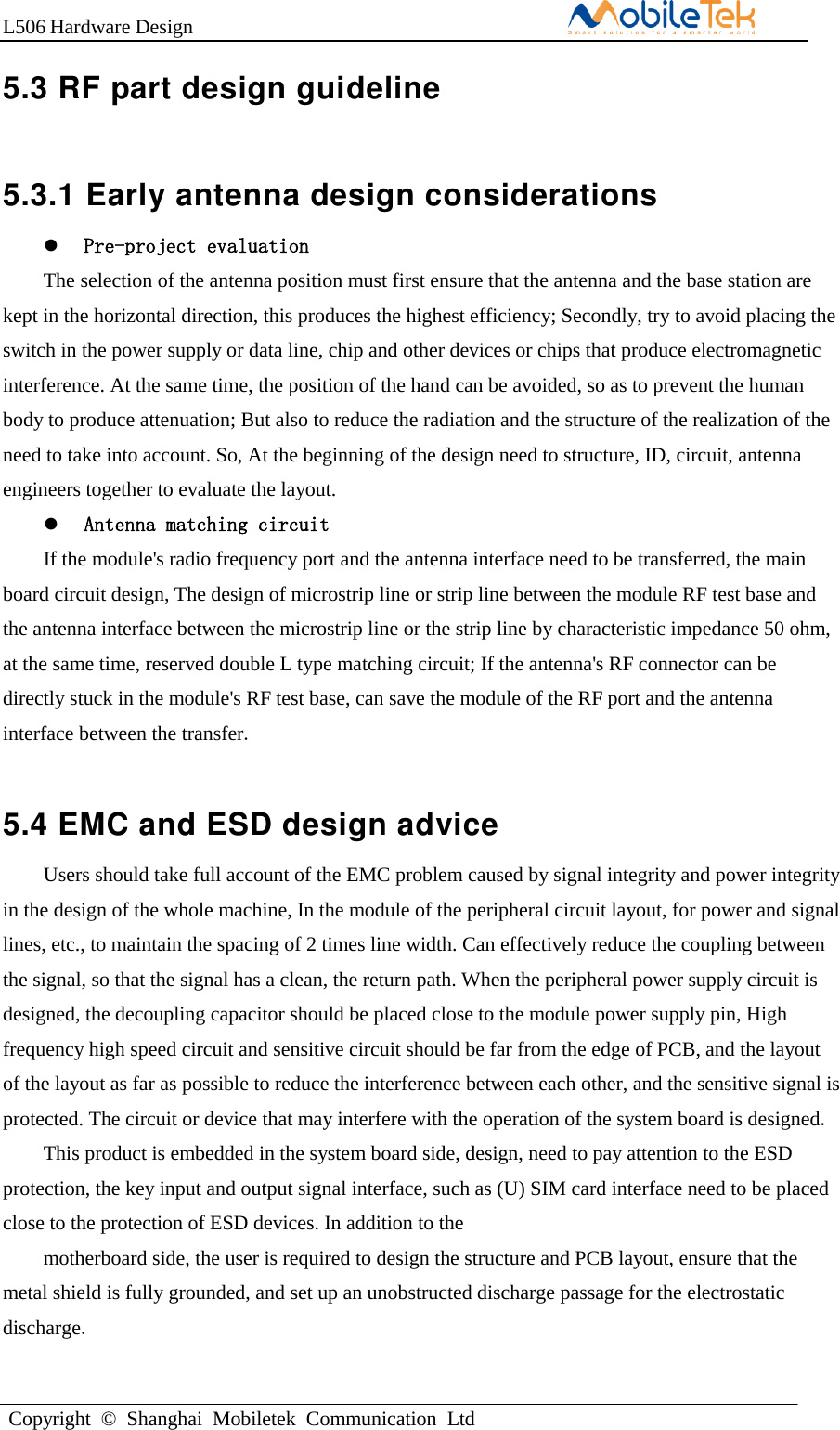 L506 Hardware DesignCopyright  ©  Shanghai  Mobiletek  Communication  Ltd5.3 RF part design guideline 5.3.1 Early antenna design considerations Pre-project evaluationThe selection of the antenna position must first ensure that the antenna and the base station are kept in the horizontal direction, this produces the highest efficiency; Secondly, try to avoid placing the switch in the power supply or data line, chip and other devices or chips that produce electromagnetic interference. At the same time, the position of the hand can be avoided, so as to prevent the human body to produce attenuation; But also to reduce the radiation and the structure of the realization of the need to take into account. So, At the beginning of the design need to structure, ID, circuit, antenna engineers together to evaluate the layout.   Antenna matching circuitIf the module&apos;s radio frequency port and the antenna interface need to be transferred, the main board circuit design, The design of microstrip line or strip line between the module RF test base and the antenna interface between the microstrip line or the strip line by characteristic impedance 50 ohm, at the same time, reserved double L type matching circuit; If the antenna&apos;s RF connector can be directly stuck in the module&apos;s RF test base, can save the module of the RF port and the antenna interface between the transfer.  5.4 EMC and ESD design advice Users should take full account of the EMC problem caused by signal integrity and power integrity in the design of the whole machine, In the module of the peripheral circuit layout, for power and signal lines, etc., to maintain the spacing of 2 times line width. Can effectively reduce the coupling between the signal, so that the signal has a clean, the return path. When the peripheral power supply circuit is designed, the decoupling capacitor should be placed close to the module power supply pin, High frequency high speed circuit and sensitive circuit should be far from the edge of PCB, and the layout of the layout as far as possible to reduce the interference between each other, and the sensitive signal is protected. The circuit or device that may interfere with the operation of the system board is designed. This product is embedded in the system board side, design, need to pay attention to the ESD protection, the key input and output signal interface, such as (U) SIM card interface need to be placed close to the protection of ESD devices. In addition to the motherboard side, the user is required to design the structure and PCB layout, ensure that the metal shield is fully grounded, and set up an unobstructed discharge passage for the electrostatic discharge. 