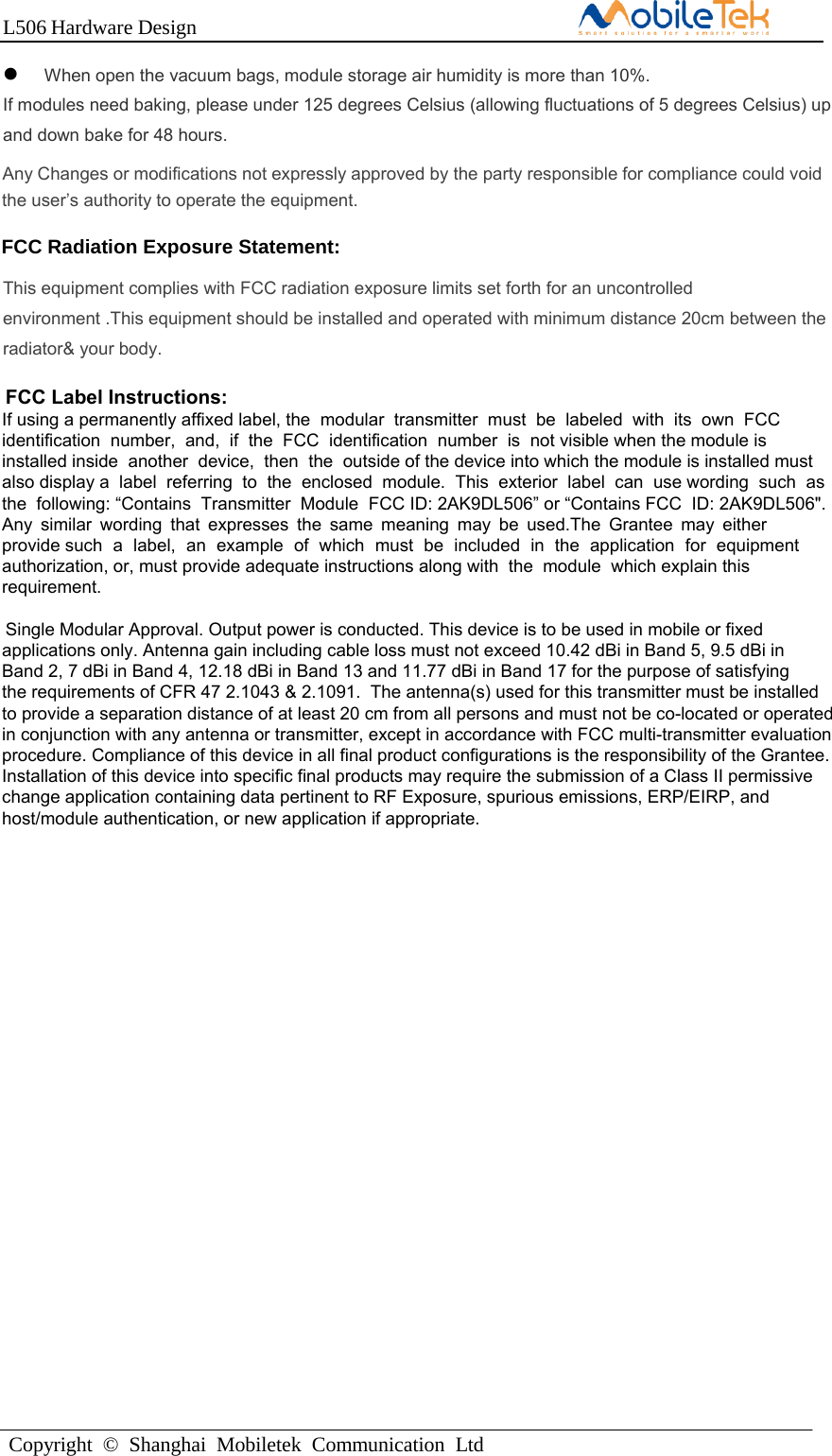 L506 Hardware DesignCopyright  ©  Shanghai  Mobiletek  Communication  LtdWhen open the vacuum bags, module storage air humidity is more than 10%.If modules need baking, please under 125 degrees Celsius (allowing fluctuations of 5 degrees Celsius) up and down bake for 48 hours.  CONFIDENTIALAny Changes or modifications not expressly approved by the party responsible for compliance could void the user’s authority to operate the equipment.   FCC Label Instructions:If using a permanently affixed label, the  modular  transmitter  must  be  labeled  with  its  own  FCC identification  number,  and,  if  the  FCC  identification  number  is  not visible when the module is installed inside  another  device,  then  the  outside of the device into which the module is installed must also display a  label  referring  to  the  enclosed  module.  This  exterior  label  can  use wording  such  as  the  following: “Contains  Transmitter  Module  FCC ID: 2AK9DL506” or “Contains FCC  ID: 2AK9DL506&quot;. Any similar wording that expresses the same meaning may be used.The Grantee may either  provide such a label, an example of which must be included in the application for equipment  authorization, or, must provide adequate instructions along with  the  module  which explain this requirement.Single Modular Approval. Output power is conducted. This device is to be used in mobile or fixed applications only. Antenna gain including cable loss must not exceed 10.42 dBi in Band 5, 9.5 dBi in Band 2, 7 dBi in Band 4, 12.18 dBi in Band 13 and 11.77 dBi in Band 17 for the purpose of satisfying the requirements of CFR 47 2.1043 &amp; 2.1091.  The antenna(s) used for this transmitter must be installedto provide a separation distance of at least 20 cm from all persons and must not be co-located or operatedin conjunction with any antenna or transmitter, except in accordance with FCC multi-transmitter evaluationprocedure. Compliance of this device in all final product configurations is the responsibility of the Grantee. Installation of this device into specific final products may require the submission of a Class II permissivechange application containing data pertinent to RF Exposure, spurious emissions, ERP/EIRP, and host/module authentication, or new application if appropriate. FCC Radiation Exposure Statement:This equipment complies with FCC radiation exposure limits set forth for an uncontrolled environment .This equipment should be installed and operated with minimum distance 20cm between the radiator&amp; your body.   