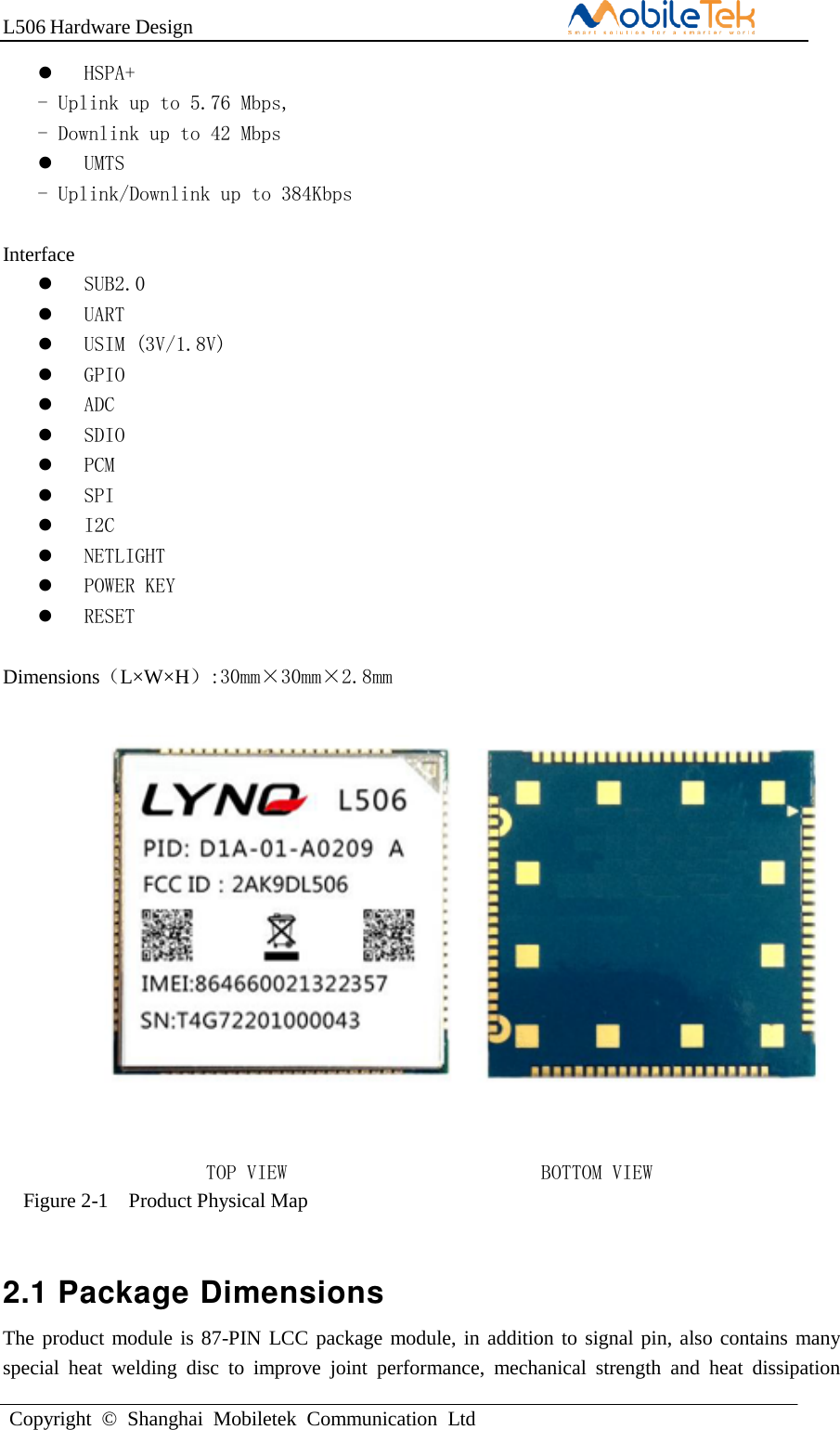 L506 Hardware DesignCopyright  ©  Shanghai  Mobiletek  Communication  LtdHSPA+- Uplink up to 5.76 Mbps, - Downlink up to 42 Mbps UMTS- Uplink/Downlink up to 384Kbps Interface SUB2.0UARTUSIM (3V/1.8V)GPIOADCSDIOPCMSPII2CNETLIGHTPOWER KEYRESETDimensions（L×W×H）:30mm×30mm×2.8mm TOP VIEW       BOTTOM VIEW   Figure 2-1  Product Physical Map 2.1 Package Dimensions     The product module is 87-PIN LCC package module, in addition to signal pin, also contains many special  heat  welding  disc  to  improve  joint  performance,  mechanical  strength  and  heat  dissipation 