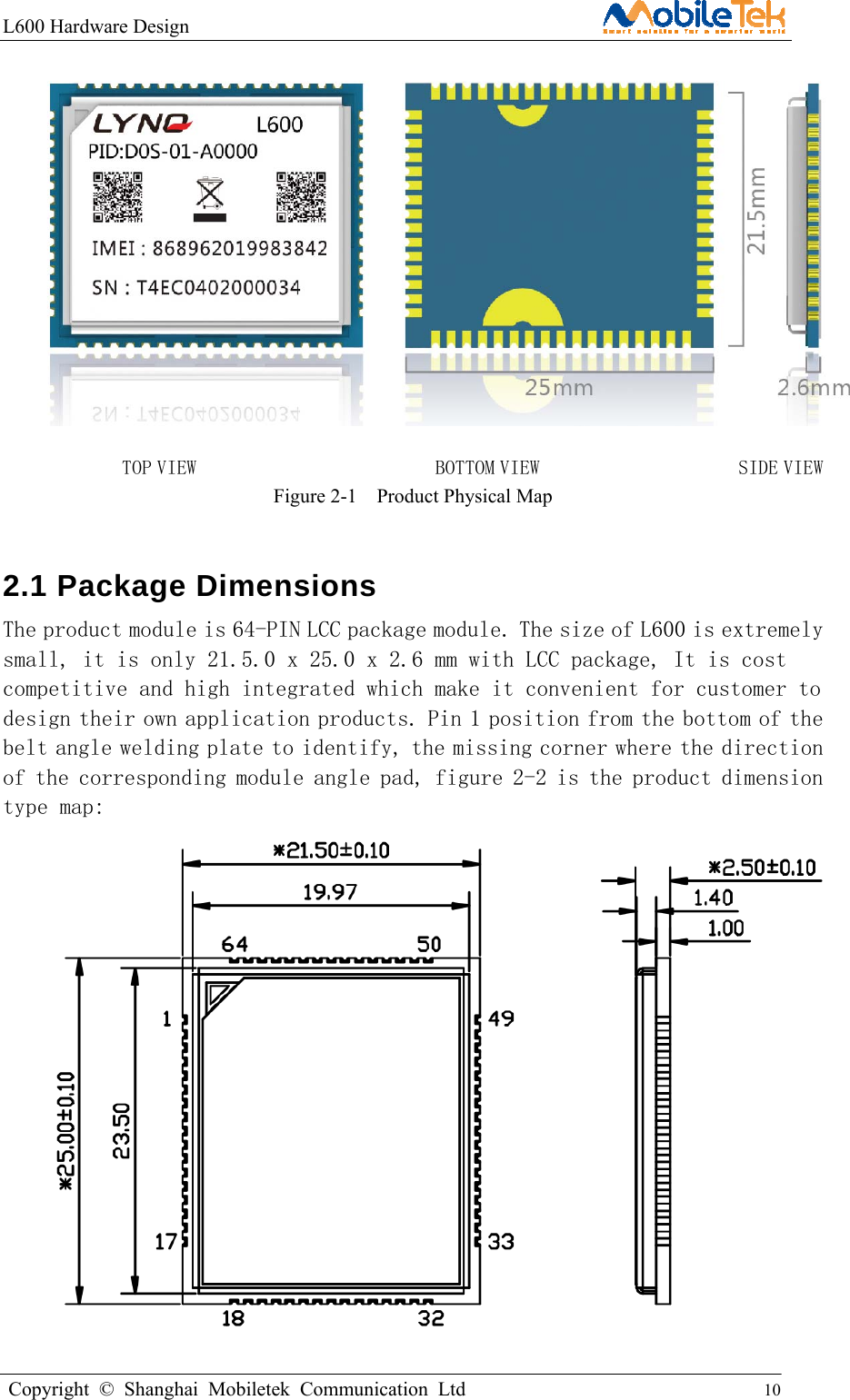 L600 Hardware Design                                                    Copyright © Shanghai Mobiletek Communication Ltd                                          10          TOP VIEW                        BOTTOM VIEW                    SIDE VIEW Figure 2-1  Product Physical Map 2.1 Package Dimensions      The product module is 64-PIN LCC package module. The size of L600 is extremely small, it is only 21.5.0 x 25.0 x 2.6 mm with LCC package, It is cost competitive and high integrated which make it convenient for customer to design their own application products. Pin 1 position from the bottom of the belt angle welding plate to identify, the missing corner where the direction of the corresponding module angle pad, figure 2-2 is the product dimension type map:    