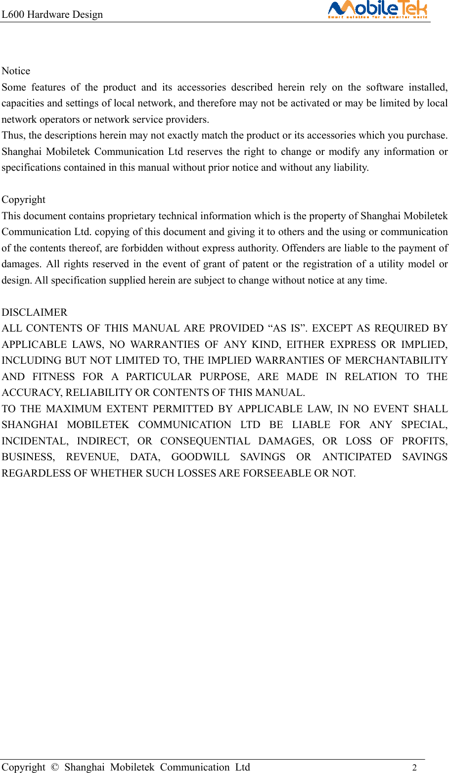 L600 Hardware Design                                                    Copyright © Shanghai Mobiletek Communication Ltd                                          2          Notice Some features of the product and its accessories described herein rely on the software installed, capacities and settings of local network, and therefore may not be activated or may be limited by local network operators or network service providers. Thus, the descriptions herein may not exactly match the product or its accessories which you purchase. Shanghai Mobiletek Communication Ltd reserves the right to change or modify any information or specifications contained in this manual without prior notice and without any liability.  Copyright This document contains proprietary technical information which is the property of Shanghai Mobiletek Communication Ltd. copying of this document and giving it to others and the using or communication of the contents thereof, are forbidden without express authority. Offenders are liable to the payment of damages. All rights reserved in the event of grant of patent or the registration of a utility model or design. All specification supplied herein are subject to change without notice at any time.  DISCLAIMER ALL CONTENTS OF THIS MANUAL ARE PROVIDED “AS IS”. EXCEPT AS REQUIRED BY APPLICABLE LAWS, NO WARRANTIES OF ANY KIND, EITHER EXPRESS OR IMPLIED, INCLUDING BUT NOT LIMITED TO, THE IMPLIED WARRANTIES OF MERCHANTABILITY AND FITNESS FOR A PARTICULAR PURPOSE, ARE MADE IN RELATION TO THE ACCURACY, RELIABILITY OR CONTENTS OF THIS MANUAL. TO THE MAXIMUM EXTENT PERMITTED BY APPLICABLE LAW, IN NO EVENT SHALL SHANGHAI MOBILETEK COMMUNICATION LTD BE LIABLE FOR ANY SPECIAL, INCIDENTAL, INDIRECT, OR CONSEQUENTIAL DAMAGES, OR LOSS OF PROFITS, BUSINESS, REVENUE, DATA, GOODWILL SAVINGS OR ANTICIPATED SAVINGS REGARDLESS OF WHETHER SUCH LOSSES ARE FORSEEABLE OR NOT.         