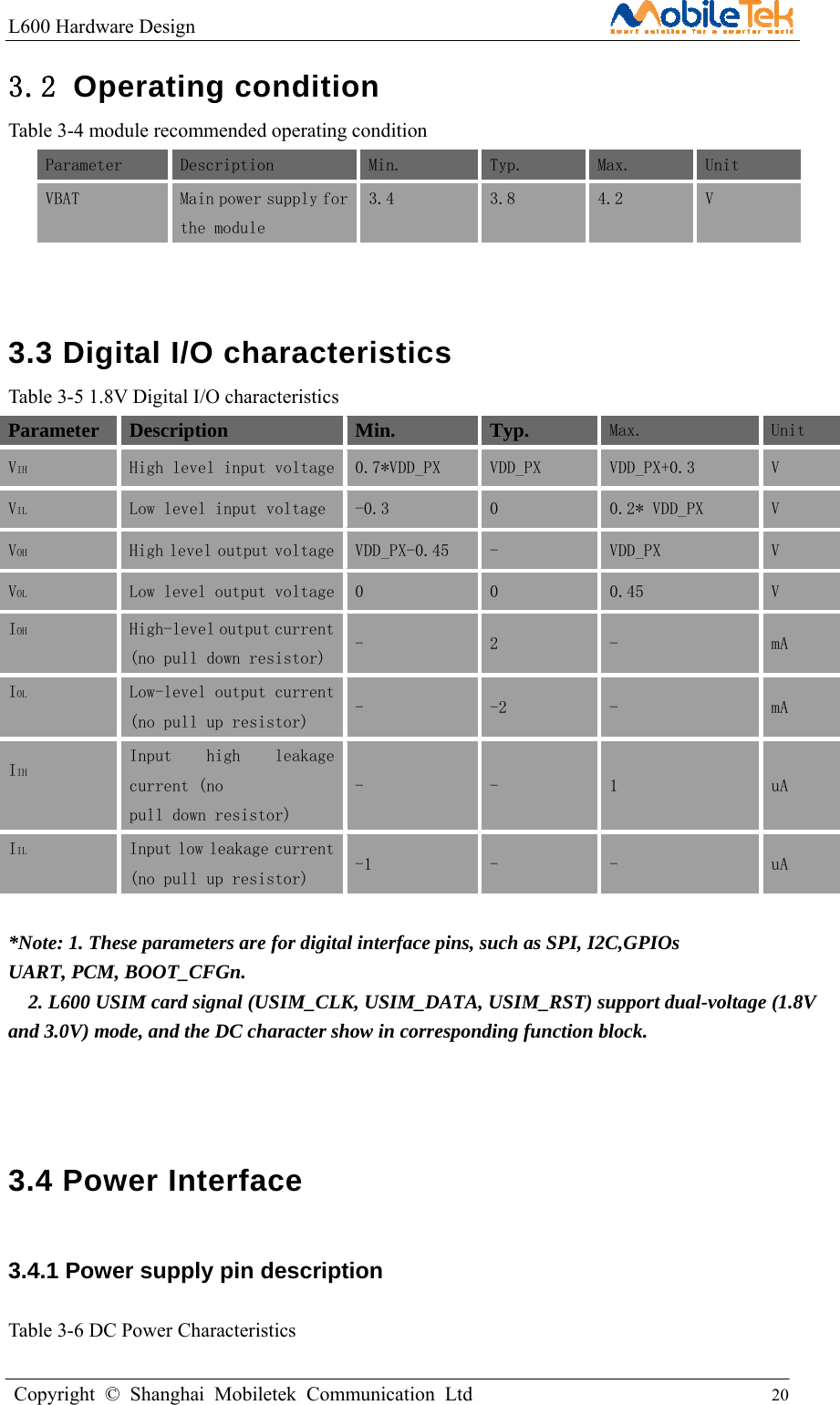 L600 Hardware Design                                                    Copyright © Shanghai Mobiletek Communication Ltd                                          20         3.2 Operating condition Table 3-4 module recommended operating condition Parameter  Description  Min.   Typ.   Max.   Unit  VBAT  Main power supply for the module  3.4   3.8   4.2   V   3.3 Digital I/O characteristics Table 3-5 1.8V Digital I/O characteristics Parameter Description Min. Typ. Max.  Unit VIH  High level input voltage  0.7*VDD_PX   VDD_PX   VDD_PX+0.3   V  VIL  Low level input voltage   -0.3   0  0.2* VDD_PX   V  VOH  High level output voltage  VDD_PX-0.45   -   VDD_PX   V  VOL  Low level output voltage  0   0   0.45   V  IOH  High-level output current (no pull down resistor)  -  2  -  mA IOL  Low-level output current (no pull up resistor)  -  -2  -  mA IIH  Input  high  leakage current (no pull down resistor) -  -  1  uA IIL  Input low leakage current (no pull up resistor)  -1  -  -  uA  *Note: 1. These parameters are for digital interface pins, such as SPI, I2C,GPIOs   UART, PCM, BOOT_CFGn.     2. L600 USIM card signal (USIM_CLK, USIM_DATA, USIM_RST) support dual-voltage (1.8V and 3.0V) mode, and the DC character show in corresponding function block.   3.4 Power Interface   3.4.1 Power supply pin description  Table 3-6 DC Power Characteristics 