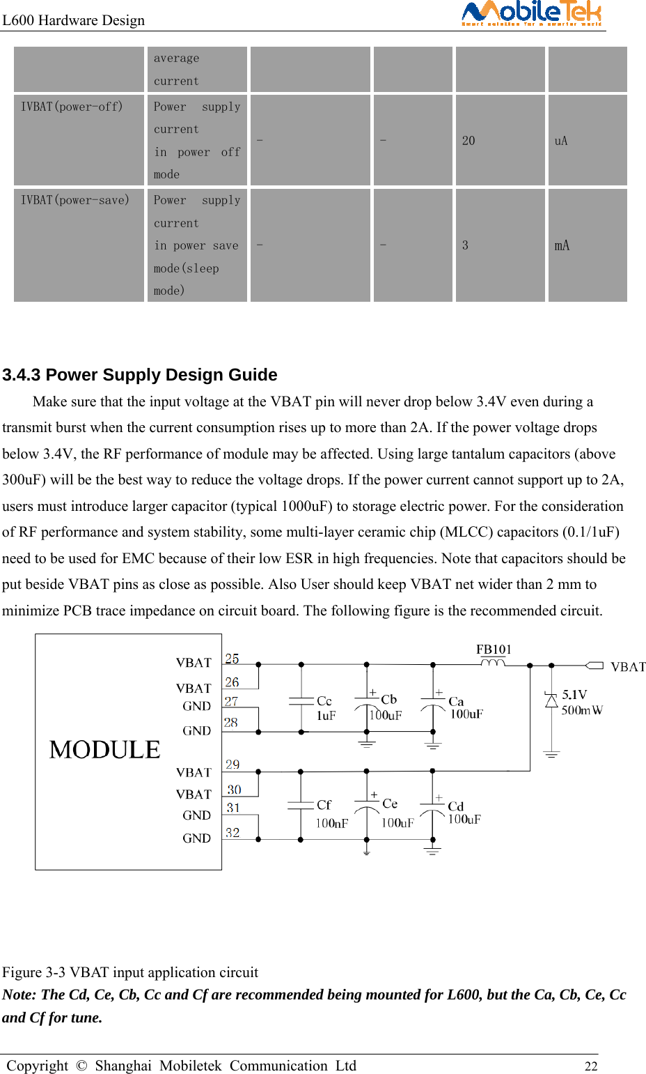 L600 Hardware Design                                                    Copyright © Shanghai Mobiletek Communication Ltd                                          22         average  current   IVBAT(power-off)  Power  supply current  in  power  off mode -  -  20  uA IVBAT(power-save) Power  supply current  in power save  mode(sleep mode) -  -  3  mA  3.4.3 Power Supply Design Guide Make sure that the input voltage at the VBAT pin will never drop below 3.4V even during a transmit burst when the current consumption rises up to more than 2A. If the power voltage drops below 3.4V, the RF performance of module may be affected. Using large tantalum capacitors (above 300uF) will be the best way to reduce the voltage drops. If the power current cannot support up to 2A, users must introduce larger capacitor (typical 1000uF) to storage electric power. For the consideration of RF performance and system stability, some multi-layer ceramic chip (MLCC) capacitors (0.1/1uF) need to be used for EMC because of their low ESR in high frequencies. Note that capacitors should be put beside VBAT pins as close as possible. Also User should keep VBAT net wider than 2 mm to minimize PCB trace impedance on circuit board. The following figure is the recommended circuit.    Figure 3-3 VBAT input application circuit Note: The Cd, Ce, Cb, Cc and Cf are recommended being mounted for L600, but the Ca, Cb, Ce, Cc and Cf for tune.  