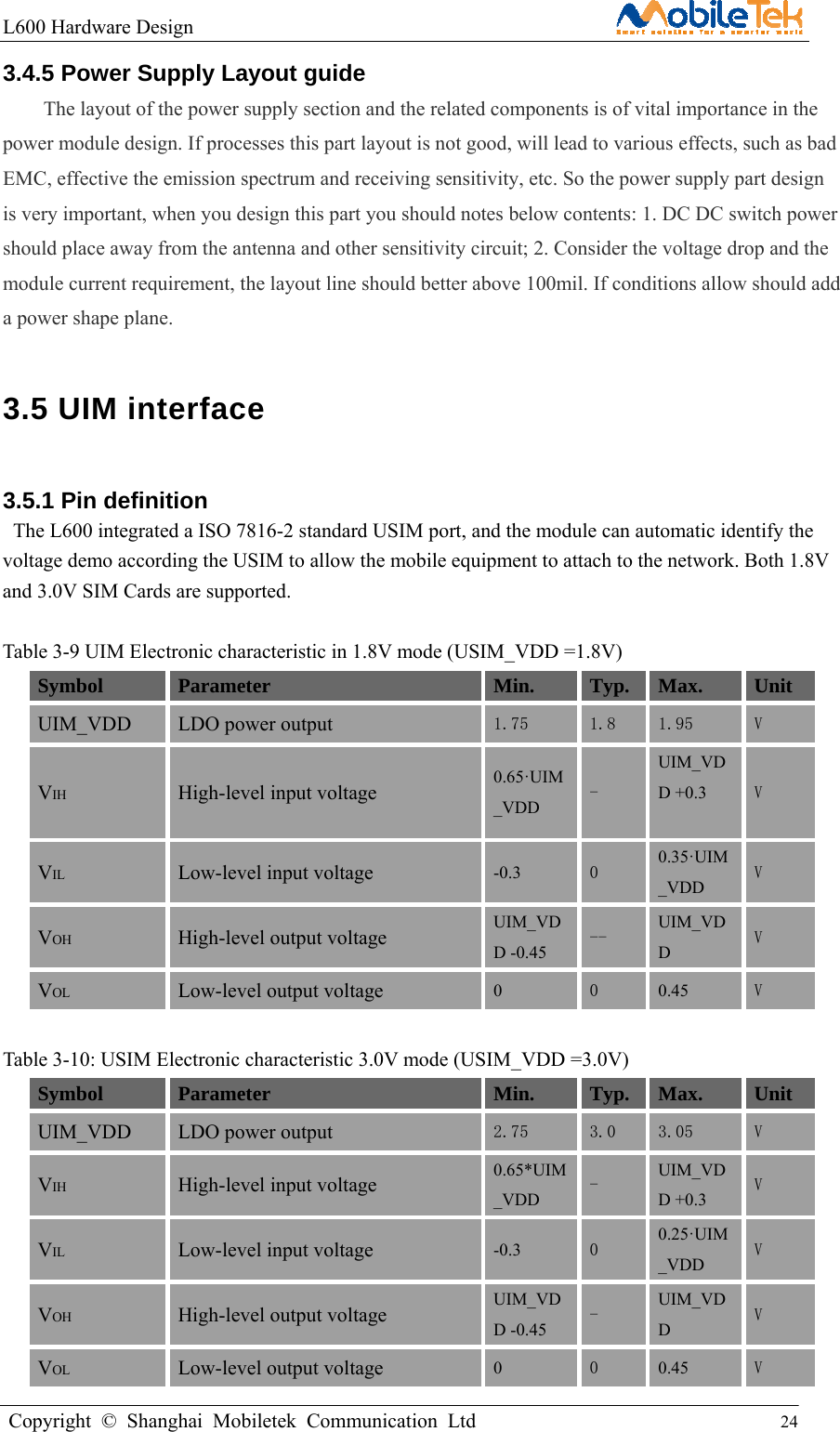 L600 Hardware Design                                                    Copyright © Shanghai Mobiletek Communication Ltd                                          24         3.4.5 Power Supply Layout guide The layout of the power supply section and the related components is of vital importance in the power module design. If processes this part layout is not good, will lead to various effects, such as bad EMC, effective the emission spectrum and receiving sensitivity, etc. So the power supply part design is very important, when you design this part you should notes below contents: 1. DC DC switch power should place away from the antenna and other sensitivity circuit; 2. Consider the voltage drop and the module current requirement, the layout line should better above 100mil. If conditions allow should add a power shape plane. 3.5 UIM interface   3.5.1 Pin definition   The L600 integrated a ISO 7816-2 standard USIM port, and the module can automatic identify the voltage demo according the USIM to allow the mobile equipment to attach to the network. Both 1.8V and 3.0V SIM Cards are supported.  Table 3-9 UIM Electronic characteristic in 1.8V mode (USIM_VDD =1.8V) Symbol Parameter  Min. Typ. Max. Unit  UIM_VDD LDO power output 1.75  1.8  1.95  V  VIH High-level input voltage 0.65·UIM_VDD - UIM_VDD +0.3  V  VIL Low-level input voltage -0.3  0  0.35·UIM_VDD V VOH High-level output voltage UIM_VDD -0.45 --  UIM_VDD V VOL Low-level output voltage 0  0  0.45  V  Table 3-10: USIM Electronic characteristic 3.0V mode (USIM_VDD =3.0V) Symbol Parameter  Min. Typ. Max. Unit  UIM_VDD LDO power output 2.75  3.0  3.05  V  VIH High-level input voltage 0.65*UIM_VDD -  UIM_VDD +0.3 V  VIL Low-level input voltage -0.3  0  0.25·UIM_VDD V VOH High-level output voltage UIM_VDD -0.45 -  UIM_VDD V VOL Low-level output voltage 0  0  0.45  V 