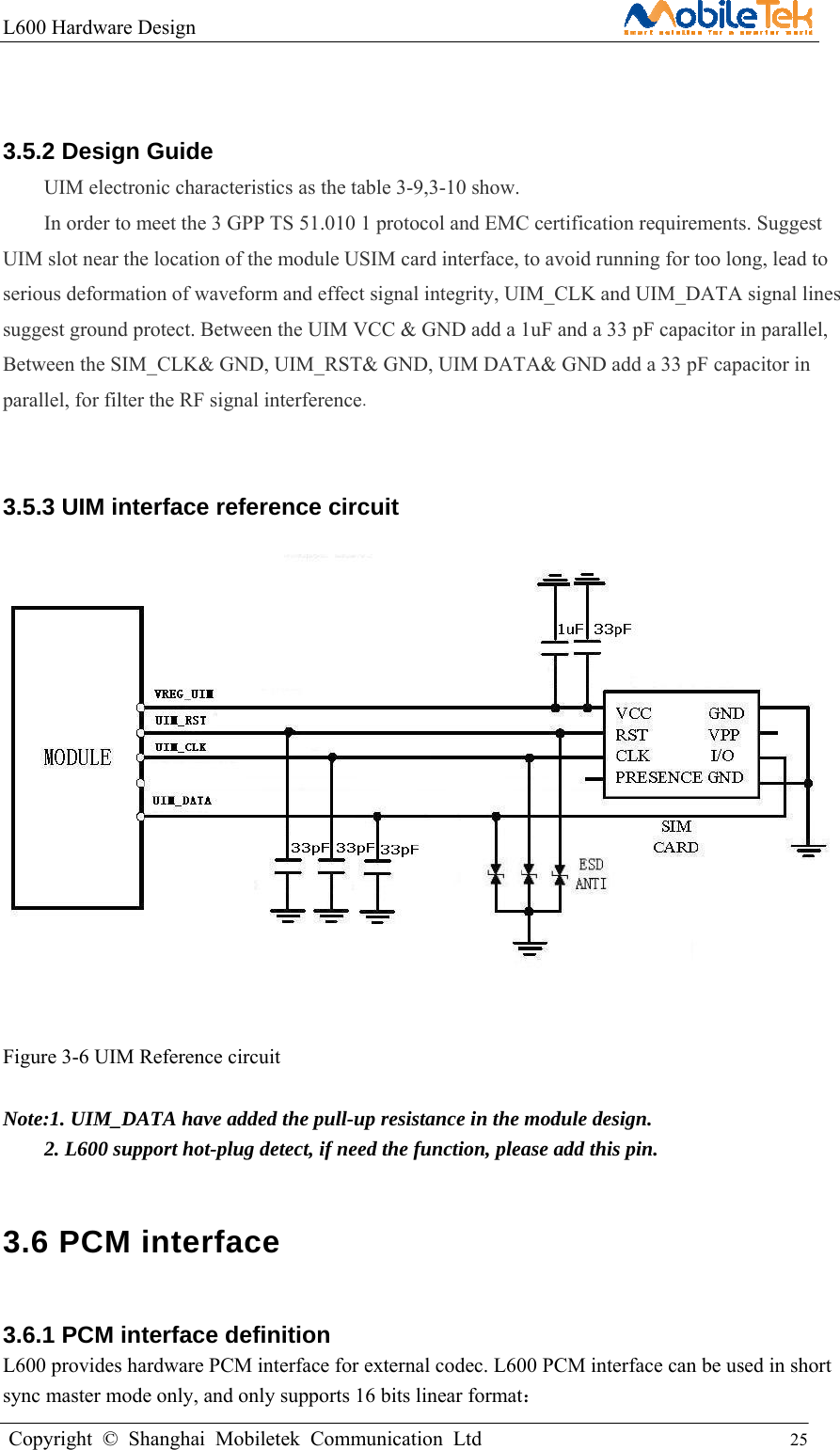 L600 Hardware Design                                                    Copyright © Shanghai Mobiletek Communication Ltd                                          25          3.5.2 Design Guide UIM electronic characteristics as the table 3-9,3-10 show.   In order to meet the 3 GPP TS 51.010 1 protocol and EMC certification requirements. Suggest UIM slot near the location of the module USIM card interface, to avoid running for too long, lead to serious deformation of waveform and effect signal integrity, UIM_CLK and UIM_DATA signal lines suggest ground protect. Between the UIM VCC &amp; GND add a 1uF and a 33 pF capacitor in parallel, Between the SIM_CLK&amp; GND, UIM_RST&amp; GND, UIM DATA&amp; GND add a 33 pF capacitor in parallel, for filter the RF signal interference.  3.5.3 UIM interface reference circuit    Figure 3-6 UIM Reference circuit  Note:1. UIM_DATA have added the pull-up resistance in the module design.     2. L600 support hot-plug detect, if need the function, please add this pin. 3.6 PCM interface   3.6.1 PCM interface definition   L600 provides hardware PCM interface for external codec. L600 PCM interface can be used in short sync master mode only, and only supports 16 bits linear format：  