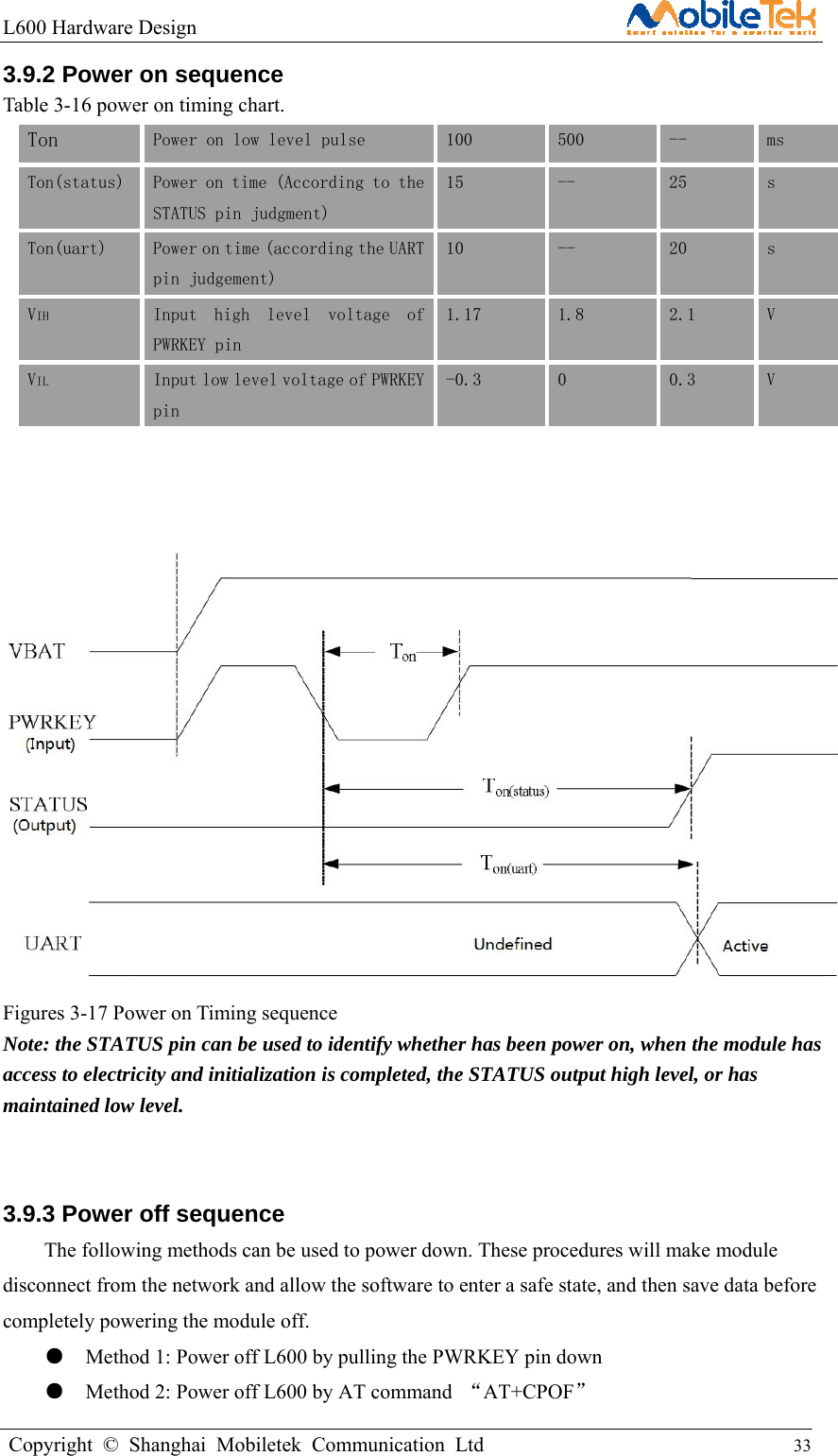 L600 Hardware Design                                                    Copyright © Shanghai Mobiletek Communication Ltd                                          33         3.9.2 Power on sequence   Table 3-16 power on timing chart. Ton  Power on low level pulse  100  500  --  ms  Ton(status)  Power on time (According to the STATUS pin judgment) 15  --  25  s Ton(uart)  Power on time (according the UART pin judgement) 10  --  20  s VIH  Input  high  level  voltage  of PWRKEY pin 1.17  1.8  2.1  V VIL Input low level voltage of PWRKEY pin -0.3  0  0.3  V                 Figures 3-17 Power on Timing sequence Note: the STATUS pin can be used to identify whether has been power on, when the module has access to electricity and initialization is completed, the STATUS output high level, or has maintained low level.  3.9.3 Power off sequence   The following methods can be used to power down. These procedures will make module disconnect from the network and allow the software to enter a safe state, and then save data before completely powering the module off. ●    Method 1: Power off L600 by pulling the PWRKEY pin down   ●    Method 2: Power off L600 by AT command  “AT+CPOF”  