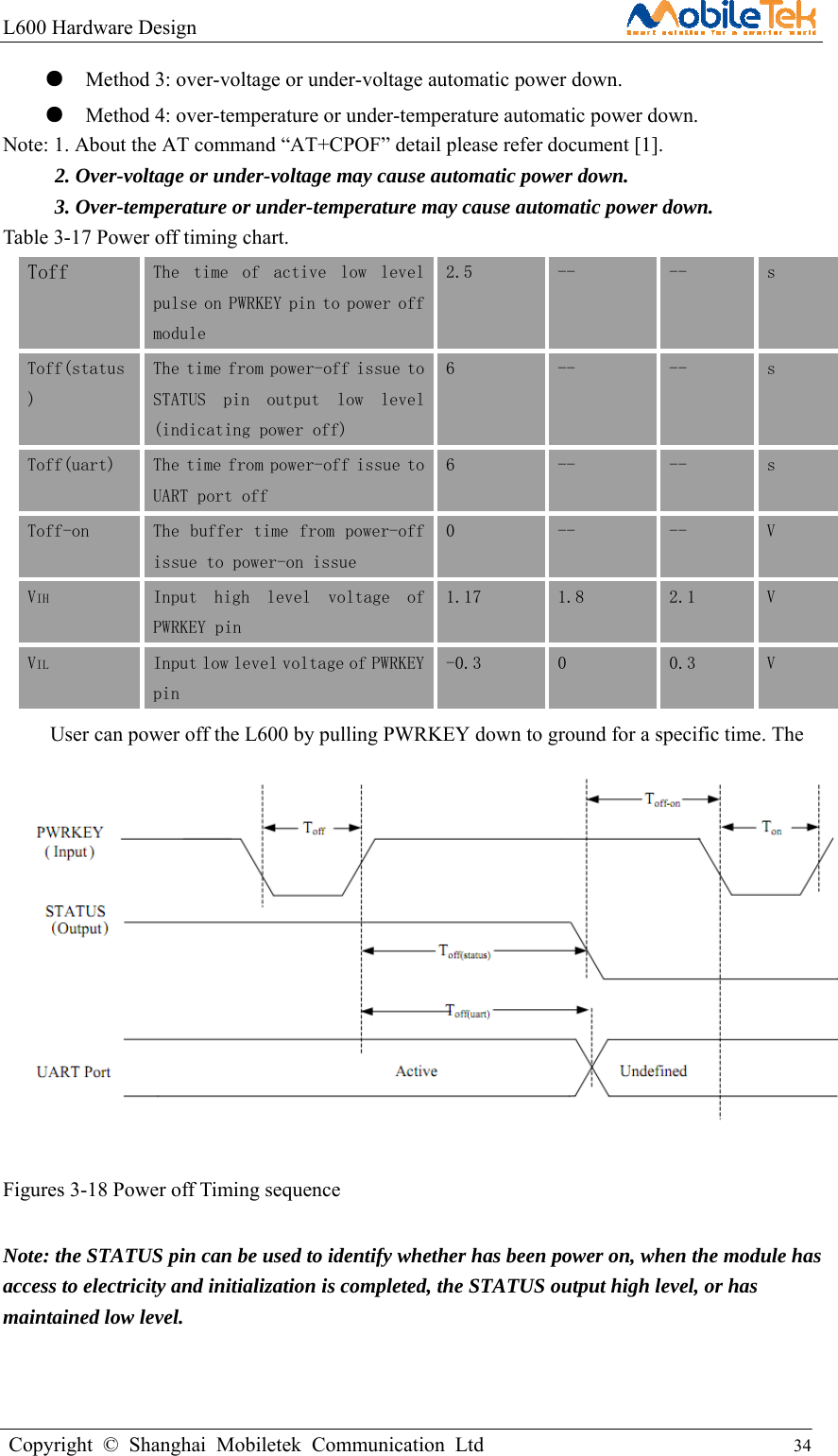 L600 Hardware Design                                                    Copyright © Shanghai Mobiletek Communication Ltd                                          34         ●    Method 3: over-voltage or under-voltage automatic power down.   ●    Method 4: over-temperature or under-temperature automatic power down. Note: 1. About the AT command “AT+CPOF” detail please refer document [1].           2. Over-voltage or under-voltage may cause automatic power down. 3. Over-temperature or under-temperature may cause automatic power down. Table 3-17 Power off timing chart. Toff  The  time  of  active  low  level pulse on PWRKEY pin to power off module 2.5  --  --  s Toff(status) The time from power-off issue to STATUS  pin  output  low  level(indicating power off) 6  --  --  s Toff(uart)  The time from power-off issue to UART port off 6  --  --  s Toff-on  The buffer time from power-off issue to power-on issue 0  --  --  V VIH  Input  high  level  voltage  of PWRKEY pin 1.17  1.8  2.1  V VIL Input low level voltage of PWRKEY pin -0.3  0  0.3  V User can power off the L600 by pulling PWRKEY down to ground for a specific time. The power off scenario is illustrated in the following figure.            Figures 3-18 Power off Timing sequence  Note: the STATUS pin can be used to identify whether has been power on, when the module has access to electricity and initialization is completed, the STATUS output high level, or has maintained low level. 