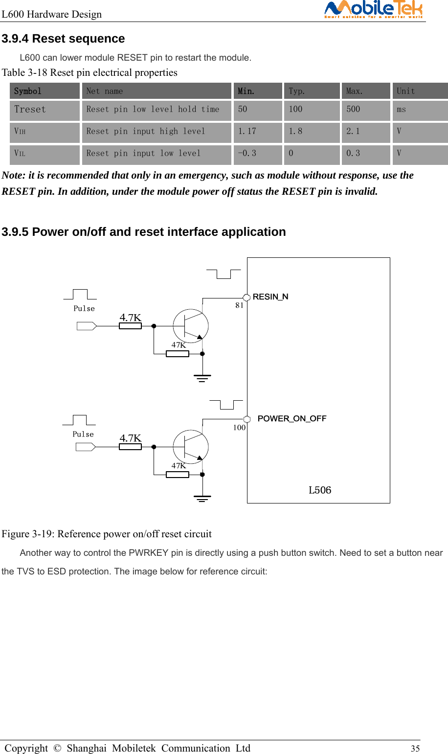 L600 Hardware Design                                                    Copyright © Shanghai Mobiletek Communication Ltd                                          35         3.9.4 Reset sequence   L600 can lower module RESET pin to restart the module. Table 3-18 Reset pin electrical properties Symbol Net name  Min.  Typ.  Max.  Unit  Treset  Reset pin low level hold time  50  100  500  ms  VIH  Reset pin input high level   1.17  1.8  2.1  V VIL  Reset pin input low level  -0.3  0  0.3  V Note: it is recommended that only in an emergency, such as module without response, use the RESET pin. In addition, under the module power off status the RESET pin is invalid. 3.9.5 Power on/off and reset interface application    Figure 3-19: Reference power on/off reset circuit Another way to control the PWRKEY pin is directly using a push button switch. Need to set a button near the TVS to ESD protection. The image below for reference circuit:   