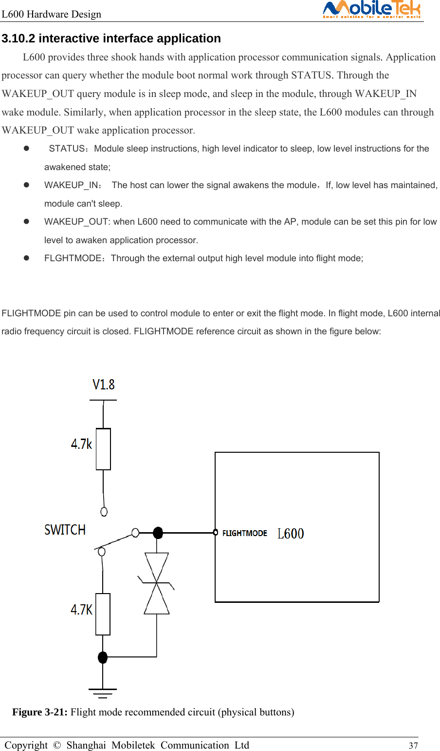 L600 Hardware Design                                                    Copyright © Shanghai Mobiletek Communication Ltd                                          37         3.10.2 interactive interface application   L600 provides three shook hands with application processor communication signals. Application processor can query whether the module boot normal work through STATUS. Through the WAKEUP_OUT query module is in sleep mode, and sleep in the module, through WAKEUP_IN wake module. Similarly, when application processor in the sleep state, the L600 modules can through WAKEUP_OUT wake application processor.   STATUS：Module sleep instructions, high level indicator to sleep, low level instructions for the awakened state;    WAKEUP_IN：  The host can lower the signal awakens the module，If, low level has maintained, module can&apos;t sleep.     WAKEUP_OUT: when L600 need to communicate with the AP, module can be set this pin for low level to awaken application processor.  FLGHTMODE：Through the external output high level module into flight mode;     FLIGHTMODE pin can be used to control module to enter or exit the flight mode. In flight mode, L600 internal radio frequency circuit is closed. FLIGHTMODE reference circuit as shown in the figure below:                     Figure 3-21: Flight mode recommended circuit (physical buttons)  