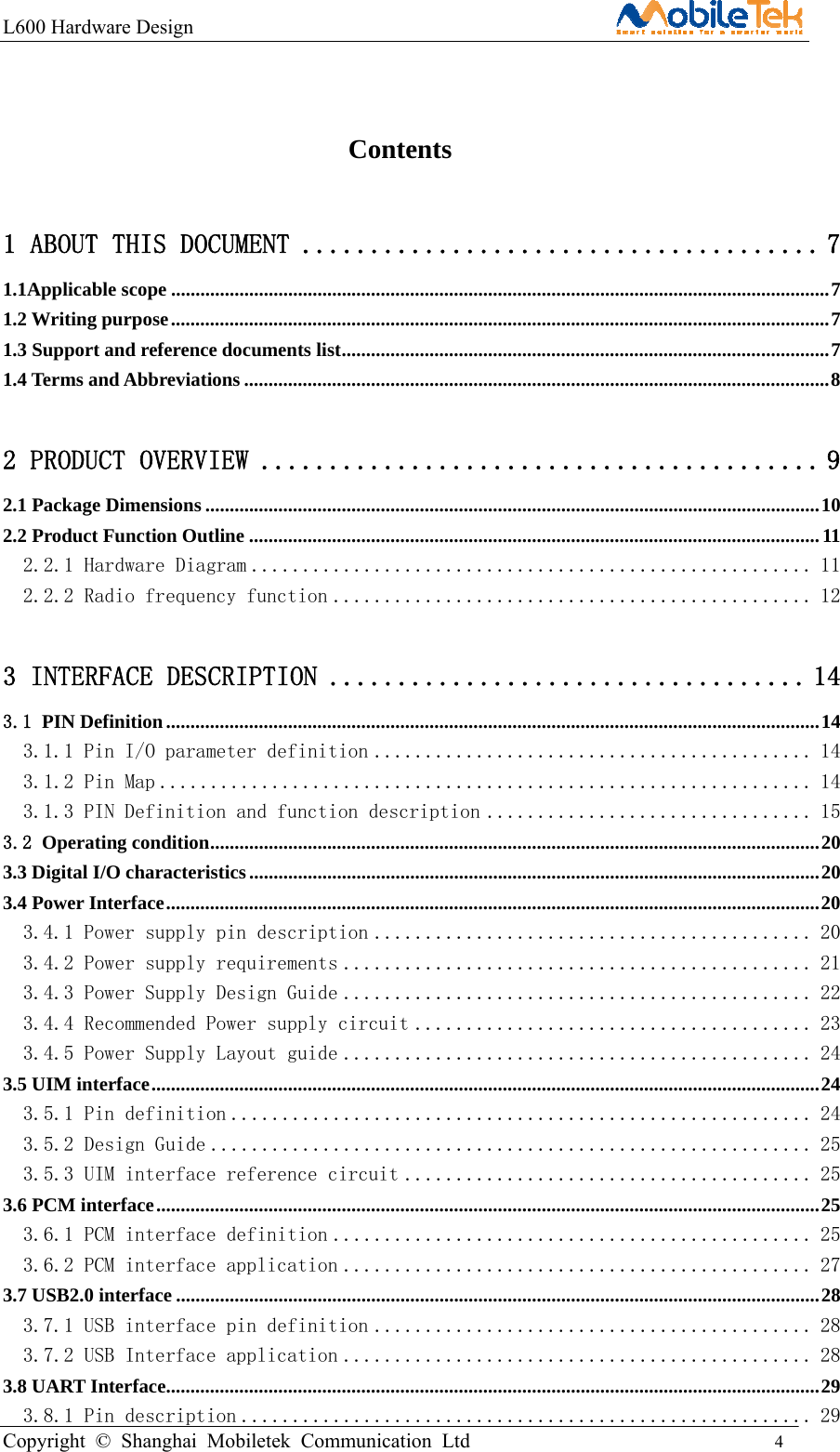 L600 Hardware Design                                                    Copyright © Shanghai Mobiletek Communication Ltd                                          4                                            Contents 1 ABOUT THIS DOCUMENT ...................................... 7 1.1Applicable scope ....................................................................................................................................... 7 1.2 Writing purpose ....................................................................................................................................... 7 1.3 Support and reference documents list .................................................................................................... 7 1.4 Terms and Abbreviations ........................................................................................................................ 8 2 PRODUCT OVERVIEW ......................................... 9 2.1 Package Dimensions .............................................................................................................................. 10 2.2 Product Function Outline ..................................................................................................................... 11 2.2.1 Hardware Diagram ....................................................... 11 2.2.2 Radio frequency function ............................................... 12 3 INTERFACE DESCRIPTION ................................... 14 3.1 PIN Definition ...................................................................................................................................... 14 3.1.1 Pin I/O parameter definition ........................................... 14 3.1.2 Pin Map ................................................................ 14 3.1.3 PIN Definition and function description ................................ 15 3.2 Operating condition ............................................................................................................................. 20 3.3 Digital I/O characteristics ..................................................................................................................... 20 3.4 Power Interface ...................................................................................................................................... 20 3.4.1 Power supply pin description ........................................... 20 3.4.2 Power supply requirements .............................................. 21 3.4.3 Power Supply Design Guide .............................................. 22 3.4.4 Recommended Power supply circuit ....................................... 23 3.4.5 Power Supply Layout guide .............................................. 24 3.5 UIM interface ......................................................................................................................................... 24 3.5.1 Pin definition ......................................................... 24 3.5.2 Design Guide ........................................................... 25 3.5.3 UIM interface reference circuit ........................................ 25 3.6 PCM interface ........................................................................................................................................ 25 3.6.1 PCM interface definition ............................................... 25 3.6.2 PCM interface application .............................................. 27 3.7 USB2.0 interface .................................................................................................................................... 28 3.7.1 USB interface pin definition ........................................... 28 3.7.2 USB Interface application .............................................. 28 3.8 UART Interface ...................................................................................................................................... 29 3.8.1 Pin description ........................................................ 29 