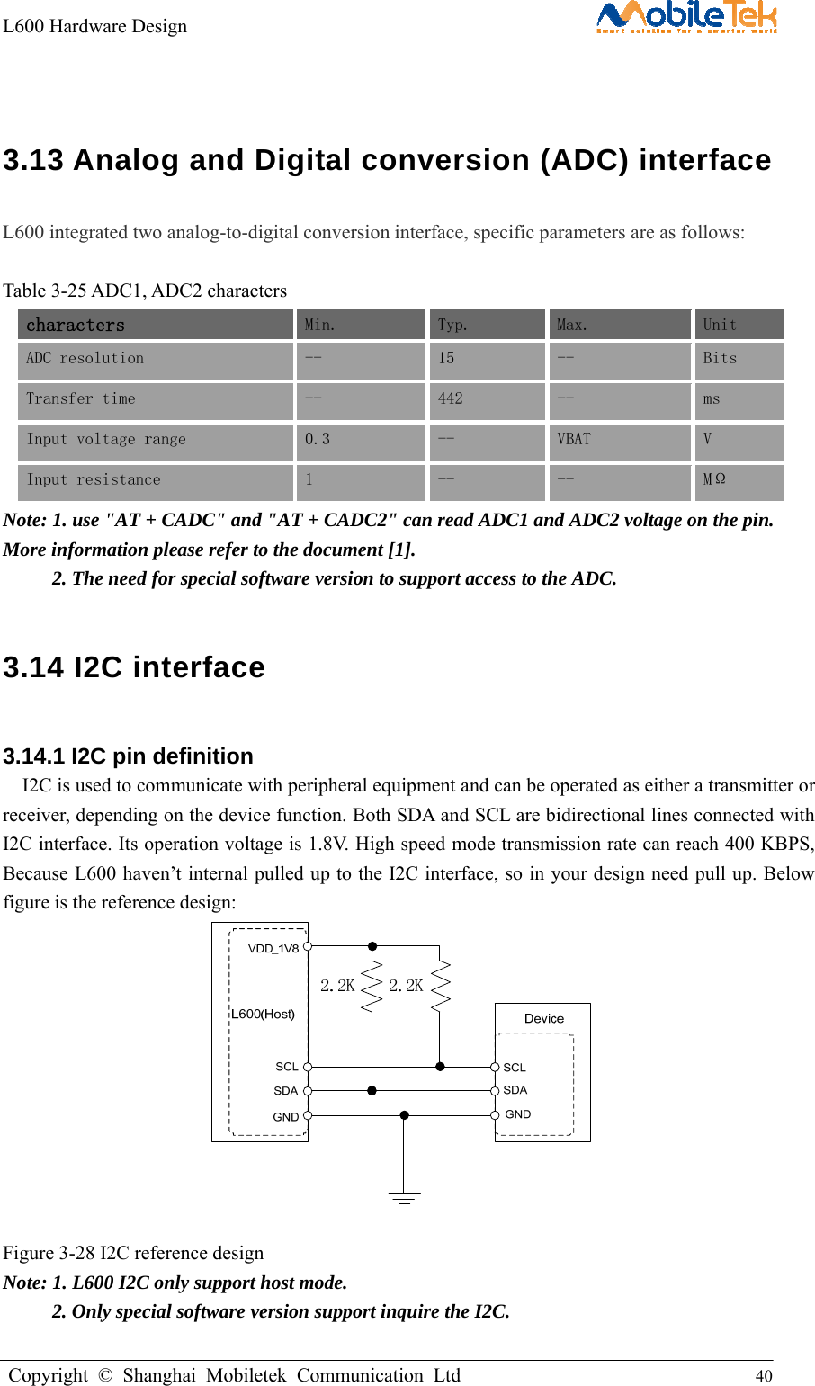 L600 Hardware Design                                                    Copyright © Shanghai Mobiletek Communication Ltd                                          40          3.13 Analog and Digital conversion (ADC) interface  L600 integrated two analog-to-digital conversion interface, specific parameters are as follows:  Table 3-25 ADC1, ADC2 characters characters  Min.  Typ.  Max.  Unit ADC resolution  --   15  --  Bits Transfer time --  442  --  ms Input voltage range  0.3  --  VBAT  V Input resistance  1  --  --  MΩ Note: 1. use &quot;AT + CADC&quot; and &quot;AT + CADC2&quot; can read ADC1 and ADC2 voltage on the pin. More information please refer to the document [1].      2. The need for special software version to support access to the ADC. 3.14 I2C interface 3.14.1 I2C pin definition   I2C is used to communicate with peripheral equipment and can be operated as either a transmitter or receiver, depending on the device function. Both SDA and SCL are bidirectional lines connected with I2C interface. Its operation voltage is 1.8V. High speed mode transmission rate can reach 400 KBPS, Because L600 haven’t internal pulled up to the I2C interface, so in your design need pull up. Below figure is the reference design:   Figure 3-28 I2C reference design Note: 1. L600 I2C only support host mode.      2. Only special software version support inquire the I2C. 