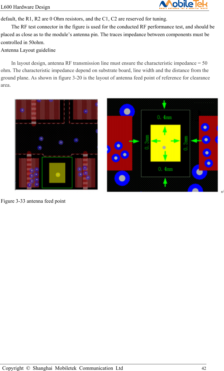 L600 Hardware Design                                                    Copyright © Shanghai Mobiletek Communication Ltd                                          42         default, the R1, R2 are 0 Ohm resistors, and the C1, C2 are reserved for tuning. The RF test connector in the figure is used for the conducted RF performance test, and should be placed as close as to the module’s antenna pin. The traces impedance between components must be controlled in 50ohm. Antenna Layout guideline In layout design, antenna RF transmission line must ensure the characteristic impedance = 50 ohm. The characteristic impedance depend on substrate board, line width and the distance from the ground plane. As shown in figure 3-20 is the layout of antenna feed point of reference for clearance area.  Figure 3-33 antenna feed point                     