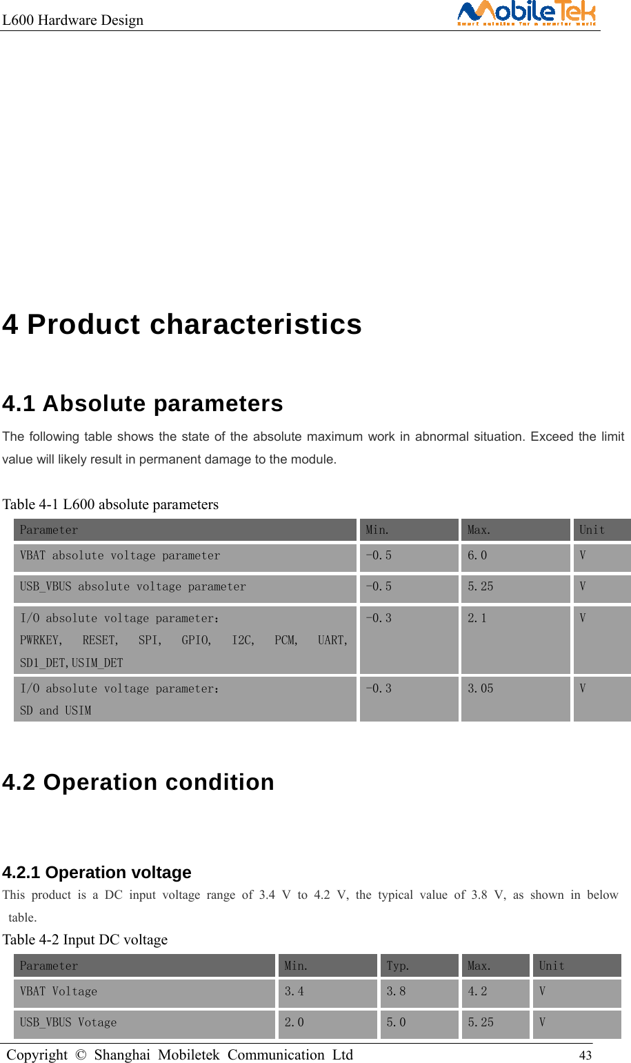 L600 Hardware Design                                                    Copyright © Shanghai Mobiletek Communication Ltd                                          43                   4 Product characteristics   4.1 Absolute parameters   The following table shows the state of the absolute maximum work in abnormal situation. Exceed the limit value will likely result in permanent damage to the module.  Table 4-1 L600 absolute parameters Parameter Min.  Max. Unit VBAT absolute voltage parameter  -0.5  6.0  V USB_VBUS absolute voltage parameter   -0.5  5.25  V I/O absolute voltage parameter： PWRKEY,  RESET,  SPI,  GPIO,  I2C,  PCM,  UART,SD1_DET,USIM_DET -0.3  2.1  V I/O absolute voltage parameter：  SD and USIM -0.3  3.05 V 4.2 Operation condition  4.2.1 Operation voltage This product is a DC input voltage range of 3.4 V to 4.2 V, the typical value of 3.8 V, as shown in below table. Table 4-2 Input DC voltage Parameter Min.  Typ. Max.  Unit VBAT Voltage  3.4  3.8  4.2  V USB_VBUS Votage  2.0  5.0  5.25  V 