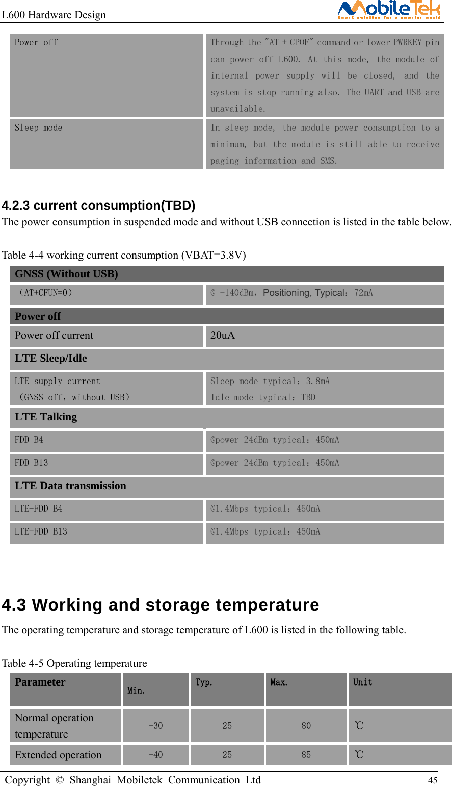 L600 Hardware Design                                                    Copyright © Shanghai Mobiletek Communication Ltd                                          45         Power off  Through the &quot;AT + CPOF&quot; command or lower PWRKEY pin can power off L600. At this mode, the module of internal  power  supply  will  be  closed,  and  the system is stop running also. The UART and USB are unavailable. Sleep mode  In sleep mode, the module power consumption to a minimum, but the module is still able to receive paging information and SMS.  4.2.3 current consumption(TBD) The power consumption in suspended mode and without USB connection is listed in the table below.  Table 4-4 working current consumption (VBAT=3.8V) GNSS (Without USB) （AT+CFUN=0）  @ -140dBm，Positioning, Typical：72mA Power off Power off current 20uA LTE Sleep/Idle LTE supply current   （GNSS off，without USB） Sleep mode typical：3.8mA  Idle mode typical：TBD LTE Talking FDD B4  @power 24dBm typical：450mA FDD B13  @power 24dBm typical：450mA LTE Data transmission LTE-FDD B4  @1.4Mbps typical：450mA LTE-FDD B13  @1.4Mbps typical：450mA  4.3 Working and storage temperature   The operating temperature and storage temperature of L600 is listed in the following table.  Table 4-5 Operating temperature Parameter  Min.  Typ.  Max.  Unit Normal operation temperature -30  25  80  ℃ Extended operation  -40  25  85  ℃ 