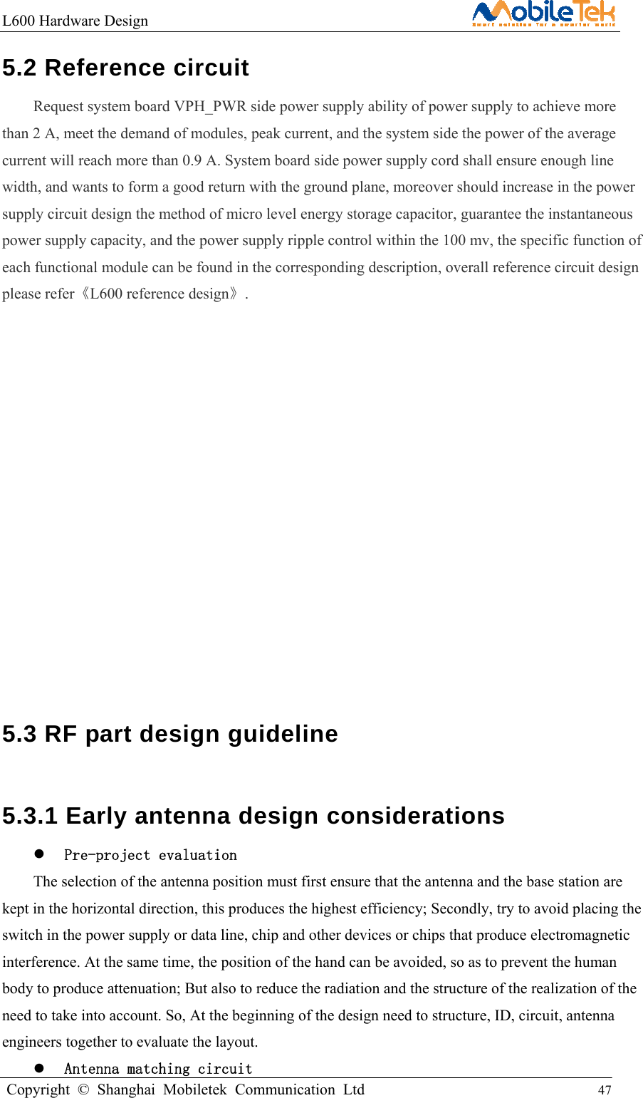 L600 Hardware Design                                                    Copyright © Shanghai Mobiletek Communication Ltd                                          47         5.2 Reference circuit   Request system board VPH_PWR side power supply ability of power supply to achieve more than 2 A, meet the demand of modules, peak current, and the system side the power of the average current will reach more than 0.9 A. System board side power supply cord shall ensure enough line width, and wants to form a good return with the ground plane, moreover should increase in the power supply circuit design the method of micro level energy storage capacitor, guarantee the instantaneous power supply capacity, and the power supply ripple control within the 100 mv, the specific function of each functional module can be found in the corresponding description, overall reference circuit design please refer《L600 reference design》.               5.3 RF part design guideline   5.3.1 Early antenna design considerations    Pre-project evaluation The selection of the antenna position must first ensure that the antenna and the base station are kept in the horizontal direction, this produces the highest efficiency; Secondly, try to avoid placing the switch in the power supply or data line, chip and other devices or chips that produce electromagnetic interference. At the same time, the position of the hand can be avoided, so as to prevent the human body to produce attenuation; But also to reduce the radiation and the structure of the realization of the need to take into account. So, At the beginning of the design need to structure, ID, circuit, antenna engineers together to evaluate the layout.    Antenna matching circuit 