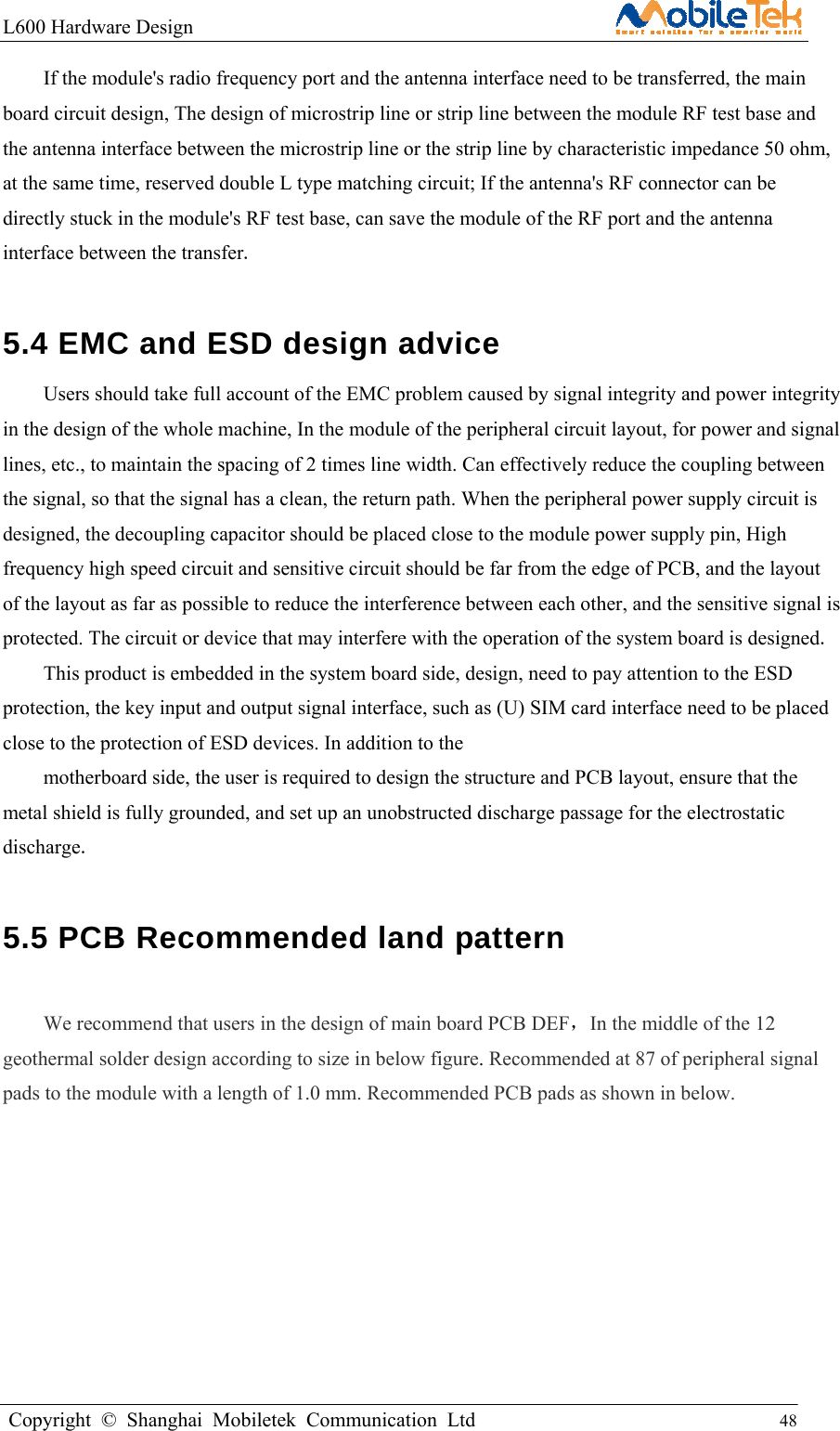 L600 Hardware Design                                                    Copyright © Shanghai Mobiletek Communication Ltd                                          48         If the module&apos;s radio frequency port and the antenna interface need to be transferred, the main board circuit design, The design of microstrip line or strip line between the module RF test base and the antenna interface between the microstrip line or the strip line by characteristic impedance 50 ohm, at the same time, reserved double L type matching circuit; If the antenna&apos;s RF connector can be directly stuck in the module&apos;s RF test base, can save the module of the RF port and the antenna interface between the transfer.  5.4 EMC and ESD design advice   Users should take full account of the EMC problem caused by signal integrity and power integrity in the design of the whole machine, In the module of the peripheral circuit layout, for power and signal lines, etc., to maintain the spacing of 2 times line width. Can effectively reduce the coupling between the signal, so that the signal has a clean, the return path. When the peripheral power supply circuit is designed, the decoupling capacitor should be placed close to the module power supply pin, High frequency high speed circuit and sensitive circuit should be far from the edge of PCB, and the layout of the layout as far as possible to reduce the interference between each other, and the sensitive signal is protected. The circuit or device that may interfere with the operation of the system board is designed. This product is embedded in the system board side, design, need to pay attention to the ESD protection, the key input and output signal interface, such as (U) SIM card interface need to be placed close to the protection of ESD devices. In addition to the motherboard side, the user is required to design the structure and PCB layout, ensure that the metal shield is fully grounded, and set up an unobstructed discharge passage for the electrostatic discharge. 5.5 PCB Recommended land pattern  We recommend that users in the design of main board PCB DEF，In the middle of the 12 geothermal solder design according to size in below figure. Recommended at 87 of peripheral signal pads to the module with a length of 1.0 mm. Recommended PCB pads as shown in below.    