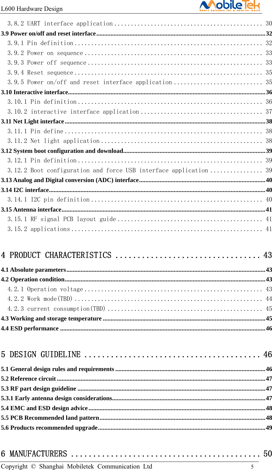 L600 Hardware Design                                                    Copyright © Shanghai Mobiletek Communication Ltd                                          5         3.8.2 UART interface application ............................................. 30 3.9 Power on/off and reset interface ........................................................................................................... 32 3.9.1 Pin definition ......................................................... 32 3.9.2 Power on sequence ...................................................... 33 3.9.3 Power off sequence ..................................................... 33 3.9.4 Reset sequence ......................................................... 35 3.9.5 Power on/off and reset interface application ........................... 35 3.10 Interactive interface ............................................................................................................................. 36 3.10.1 Pin definition ........................................................ 36 3.10.2 interactive interface application ..................................... 37 3.11 Net Light interface ............................................................................................................................... 38 3.11.1 Pin define ............................................................ 38 3.11.2 Net light application ................................................. 38 3.12 System boot configuration and download ................................................................................... ....... 39 3.12.1 Pin definition ........................................................ 39 3.12.2 Boot configuration and force USB interface application ................ 39 3.13 Analog and Digital conversion (ADC) interface ................................................................................ 40 3.14 I2C interface ......................................................................................................................................... 40 3.14.1 I2C pin definition .................................................... 40 3.15 Antenna interface ................................................................................................................................. 41 3.15.1 RF signal PCB layout guide ............................................ 41 3.15.2 applications .......................................................... 41 4 PRODUCT CHARACTERISTICS ................................. 43 4.1 Absolute parameters .............................................................................................................................. 43 4.2 Operation condition ............................................................................................................................... 43 4.2.1 Operation voltage ...................................................... 43 4.2.2 Work mode(TBD) ......................................................... 44 4.2.3 current consumption(TBD) ............................................... 45 4.3 Working and storage temperature ....................................................................................................... 45 4.4 ESD performance .................................................................................................................................. 46 5 DESIGN GUIDELINE ........................................ 46 5.1 General design rules and requirements ............................................................................................... 46 5.2 Reference circuit .................................................................................................................................... 47 5.3 RF part design guideline ....................................................................................................................... 47 5.3.1 Early antenna design considerations ................................................................................................. 47 5.4 EMC and ESD design advice ................................................................................................................ 48 5.5 PCB Recommended land pattern ......................................................................................................... 48 5.6 Products recommended upgrade .......................................................................................................... 49 6 MANUFACTURERS ........................................... 50 