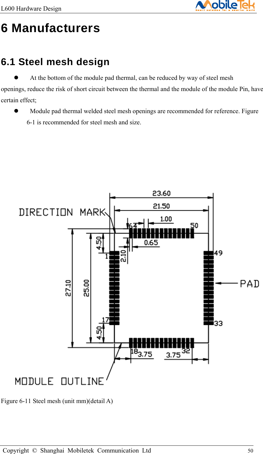 L600 Hardware Design                                                    Copyright © Shanghai Mobiletek Communication Ltd                                          50         6 Manufacturers   6.1 Steel mesh design     At the bottom of the module pad thermal, can be reduced by way of steel mesh openings, reduce the risk of short circuit between the thermal and the module of the module Pin, have certain effect;    Module pad thermal welded steel mesh openings are recommended for reference. Figure 6-1 is recommended for steel mesh and size.            Figure 6-11 Steel mesh (unit mm)(detail A)     