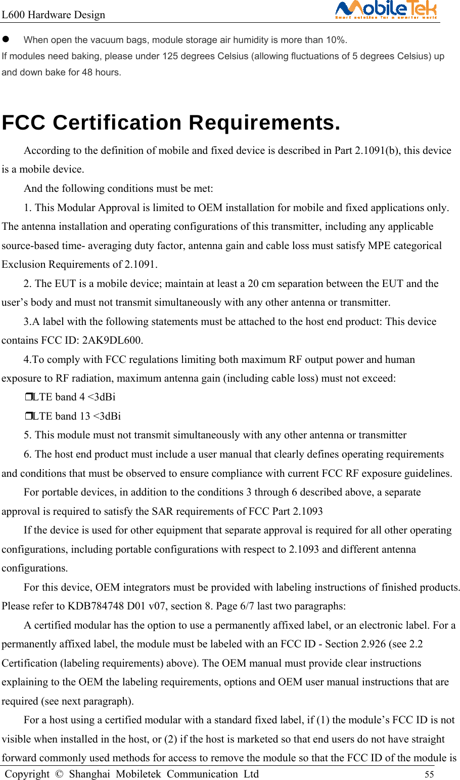L600 Hardware Design                                                    Copyright © Shanghai Mobiletek Communication Ltd                                          55          When open the vacuum bags, module storage air humidity is more than 10%. If modules need baking, please under 125 degrees Celsius (allowing fluctuations of 5 degrees Celsius) up and down bake for 48 hours. FCC Certification Requirements. According to the definition of mobile and fixed device is described in Part 2.1091(b), this device is a mobile device. And the following conditions must be met:   1. This Modular Approval is limited to OEM installation for mobile and fixed applications only. The antenna installation and operating configurations of this transmitter, including any applicable source-based time- averaging duty factor, antenna gain and cable loss must satisfy MPE categorical Exclusion Requirements of 2.1091. 2. The EUT is a mobile device; maintain at least a 20 cm separation between the EUT and the user’s body and must not transmit simultaneously with any other antenna or transmitter. 3.A label with the following statements must be attached to the host end product: This device contains FCC ID: 2AK9DL600. 4.To comply with FCC regulations limiting both maximum RF output power and human exposure to RF radiation, maximum antenna gain (including cable loss) must not exceed: ❒LTE band 4 &lt;3dBi ❒LTE band 13 &lt;3dBi 5. This module must not transmit simultaneously with any other antenna or transmitter 6. The host end product must include a user manual that clearly defines operating requirements and conditions that must be observed to ensure compliance with current FCC RF exposure guidelines. For portable devices, in addition to the conditions 3 through 6 described above, a separate approval is required to satisfy the SAR requirements of FCC Part 2.1093 If the device is used for other equipment that separate approval is required for all other operating configurations, including portable configurations with respect to 2.1093 and different antenna configurations. For this device, OEM integrators must be provided with labeling instructions of finished products. Please refer to KDB784748 D01 v07, section 8. Page 6/7 last two paragraphs: A certified modular has the option to use a permanently affixed label, or an electronic label. For a permanently affixed label, the module must be labeled with an FCC ID - Section 2.926 (see 2.2 Certification (labeling requirements) above). The OEM manual must provide clear instructions explaining to the OEM the labeling requirements, options and OEM user manual instructions that are required (see next paragraph). For a host using a certified modular with a standard fixed label, if (1) the module’s FCC ID is not visible when installed in the host, or (2) if the host is marketed so that end users do not have straight forward commonly used methods for access to remove the module so that the FCC ID of the module is 