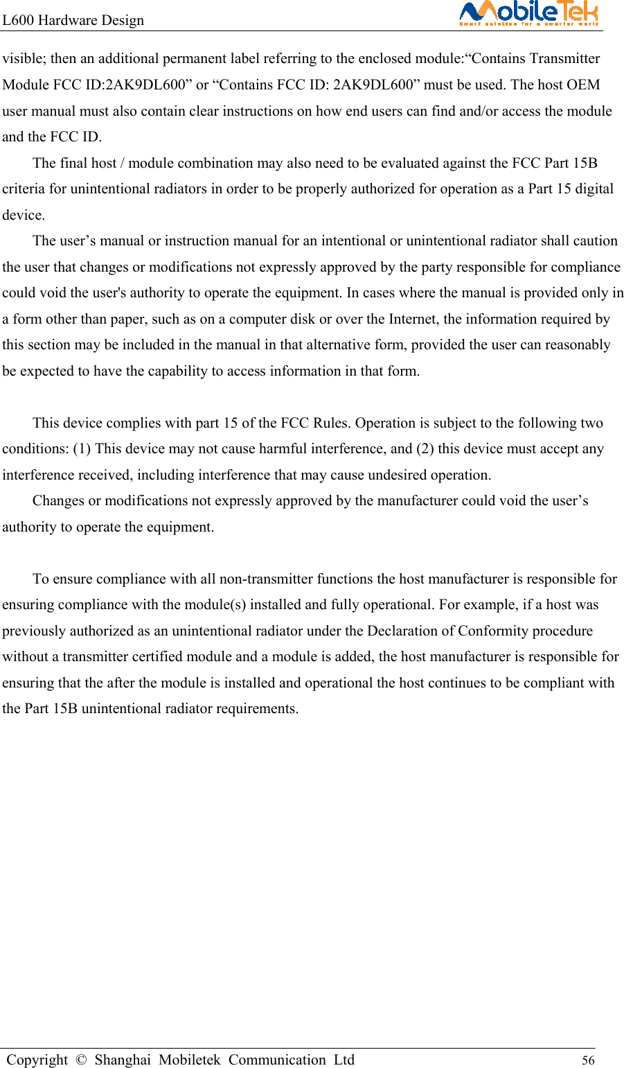 L600 Hardware Design                                                    Copyright © Shanghai Mobiletek Communication Ltd                                          56         visible; then an additional permanent label referring to the enclosed module:“Contains Transmitter Module FCC ID:2AK9DL600” or “Contains FCC ID: 2AK9DL600” must be used. The host OEM user manual must also contain clear instructions on how end users can find and/or access the module and the FCC ID. The final host / module combination may also need to be evaluated against the FCC Part 15B criteria for unintentional radiators in order to be properly authorized for operation as a Part 15 digital device. The user’s manual or instruction manual for an intentional or unintentional radiator shall caution the user that changes or modifications not expressly approved by the party responsible for compliance could void the user&apos;s authority to operate the equipment. In cases where the manual is provided only in a form other than paper, such as on a computer disk or over the Internet, the information required by this section may be included in the manual in that alternative form, provided the user can reasonably be expected to have the capability to access information in that form.  This device complies with part 15 of the FCC Rules. Operation is subject to the following two conditions: (1) This device may not cause harmful interference, and (2) this device must accept any interference received, including interference that may cause undesired operation. Changes or modifications not expressly approved by the manufacturer could void the user’s authority to operate the equipment.  To ensure compliance with all non-transmitter functions the host manufacturer is responsible for ensuring compliance with the module(s) installed and fully operational. For example, if a host was previously authorized as an unintentional radiator under the Declaration of Conformity procedure without a transmitter certified module and a module is added, the host manufacturer is responsible for ensuring that the after the module is installed and operational the host continues to be compliant with the Part 15B unintentional radiator requirements.  