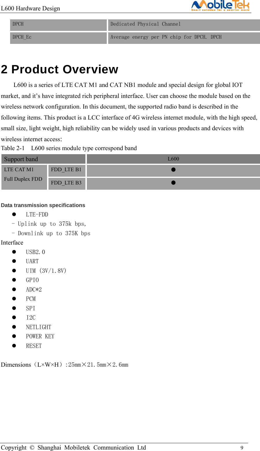 L600 Hardware Design                                                    Copyright © Shanghai Mobiletek Communication Ltd                                          9         DPCH    Dedicated Physical Channel  DPCH_Ec   Average energy per PN chip for DPCH. DPCH  2 Product Overview   L600 is a series of LTE CAT M1 and CAT NB1 module and special design for global IOT market, and it’s have integrated rich peripheral interface. User can choose the module based on the wireless network configuration. In this document, the supported radio band is described in the following items. This product is a LCC interface of 4G wireless internet module, with the high speed, small size, light weight, high reliability can be widely used in various products and devices with wireless internet access: Table 2-1    L600 series module type correspond band Support band  L600 LTE CAT M1   Full Duplex FDD FDD_LTE B1  ● FDD_LTE B3  ●  Data transmission specifications  LTE-FDD - Uplink up to 375k bps, - Downlink up to 375K bps    Interface  USB2.0   UART  UIM (3V/1.8V)  GPIO  ADC*2  PCM  SPI  I2C  NETLIGHT  POWER KEY  RESET  Dimensions（L×W×H）:25mm×21.5mm×2.6mm   
