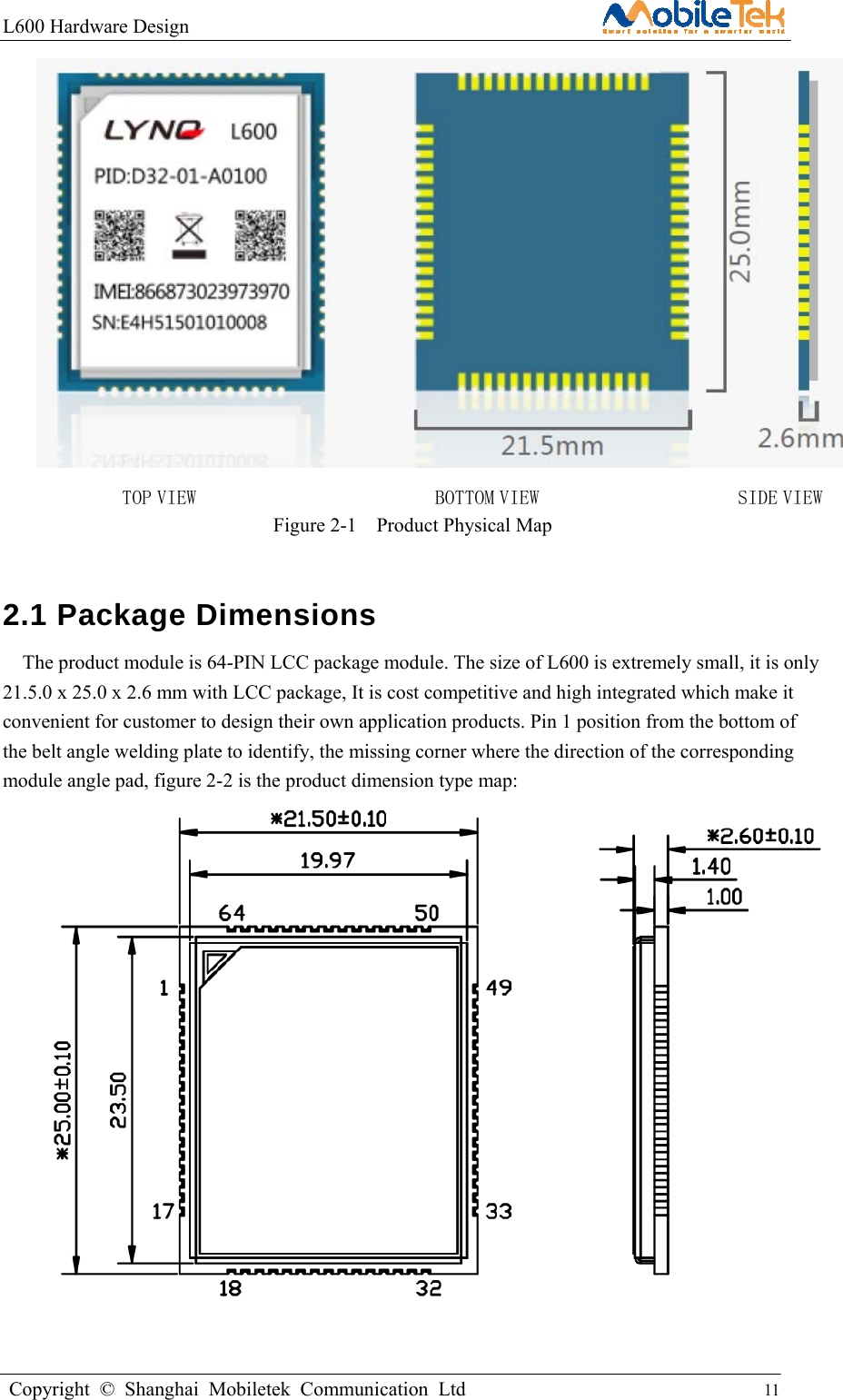 L600 Hardware Design                                                    Copyright © Shanghai Mobiletek Communication Ltd                                          11          TOP VIEW                        BOTTOM VIEW                    SIDE VIEW Figure 2-1  Product Physical Map 2.1 Package Dimensions      The product module is 64-PIN LCC package module. The size of L600 is extremely small, it is only 21.5.0 x 25.0 x 2.6 mm with LCC package, It is cost competitive and high integrated which make it convenient for customer to design their own application products. Pin 1 position from the bottom of the belt angle welding plate to identify, the missing corner where the direction of the corresponding module angle pad, figure 2-2 is the product dimension type map:      