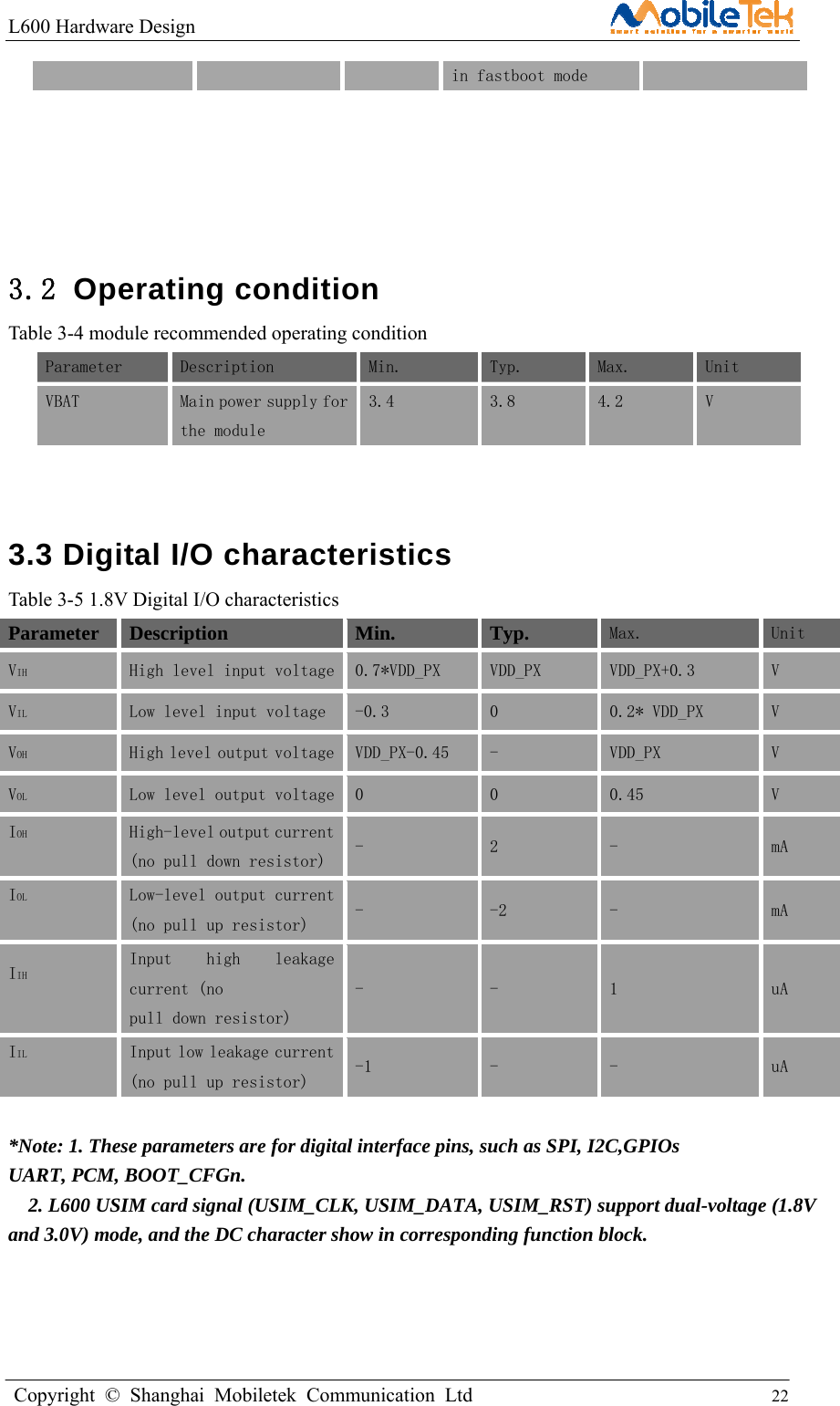 L600 Hardware Design                                                    Copyright © Shanghai Mobiletek Communication Ltd                                          22         in fastboot mode     3.2 Operating condition Table 3-4 module recommended operating condition Parameter  Description  Min.   Typ.   Max.   Unit  VBAT  Main power supply for the module  3.4   3.8   4.2   V   3.3 Digital I/O characteristics Table 3-5 1.8V Digital I/O characteristics Parameter Description Min. Typ. Max.  Unit VIH  High level input voltage  0.7*VDD_PX   VDD_PX   VDD_PX+0.3   V  VIL  Low level input voltage   -0.3   0  0.2* VDD_PX   V  VOH  High level output voltage  VDD_PX-0.45   -   VDD_PX   V  VOL  Low level output voltage  0   0   0.45   V  IOH  High-level output current (no pull down resistor)  -  2  -  mA IOL  Low-level output current (no pull up resistor)  -  -2  -  mA IIH  Input  high  leakage current (no pull down resistor) -  -  1  uA IIL  Input low leakage current (no pull up resistor)  -1  -  -  uA  *Note: 1. These parameters are for digital interface pins, such as SPI, I2C,GPIOs   UART, PCM, BOOT_CFGn.     2. L600 USIM card signal (USIM_CLK, USIM_DATA, USIM_RST) support dual-voltage (1.8V and 3.0V) mode, and the DC character show in corresponding function block.   