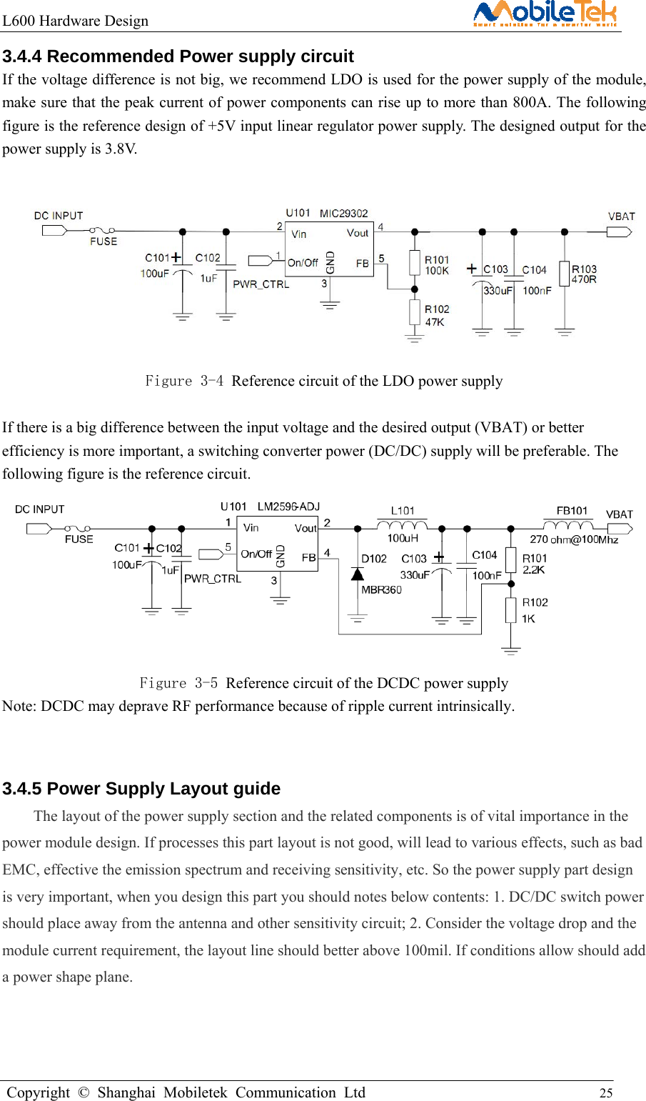 L600 Hardware Design                                                    Copyright © Shanghai Mobiletek Communication Ltd                                          25         3.4.4 Recommended Power supply circuit If the voltage difference is not big, we recommend LDO is used for the power supply of the module, make sure that the peak current of power components can rise up to more than 800A. The following figure is the reference design of +5V input linear regulator power supply. The designed output for the power supply is 3.8V.   Figure 3-4 Reference circuit of the LDO power supply  If there is a big difference between the input voltage and the desired output (VBAT) or better efficiency is more important, a switching converter power (DC/DC) supply will be preferable. The following figure is the reference circuit.  Figure 3-5 Reference circuit of the DCDC power supply Note: DCDC may deprave RF performance because of ripple current intrinsically.  3.4.5 Power Supply Layout guide The layout of the power supply section and the related components is of vital importance in the power module design. If processes this part layout is not good, will lead to various effects, such as bad EMC, effective the emission spectrum and receiving sensitivity, etc. So the power supply part design is very important, when you design this part you should notes below contents: 1. DC/DC switch power should place away from the antenna and other sensitivity circuit; 2. Consider the voltage drop and the module current requirement, the layout line should better above 100mil. If conditions allow should add a power shape plane. 