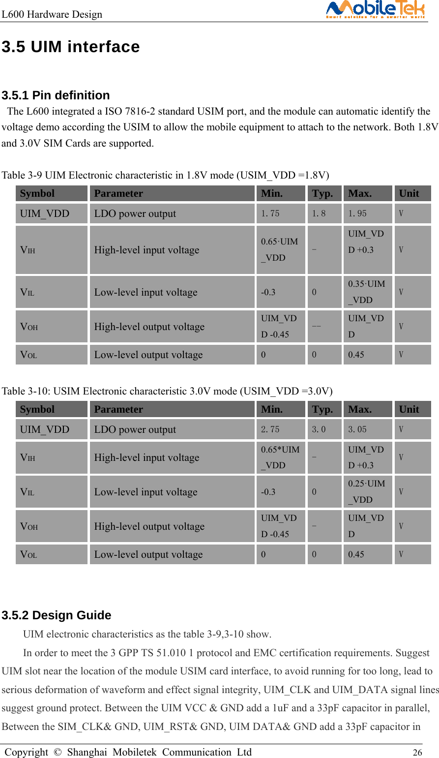 L600 Hardware Design                                                    Copyright © Shanghai Mobiletek Communication Ltd                                          26         3.5 UIM interface   3.5.1 Pin definition   The L600 integrated a ISO 7816-2 standard USIM port, and the module can automatic identify the voltage demo according the USIM to allow the mobile equipment to attach to the network. Both 1.8V and 3.0V SIM Cards are supported.  Table 3-9 UIM Electronic characteristic in 1.8V mode (USIM_VDD =1.8V) Symbol Parameter  Min. Typ. Max. Unit  UIM_VDD LDO power output 1.75  1.8  1.95  V  VIH High-level input voltage 0.65·UIM_VDD - UIM_VDD +0.3  V  VIL Low-level input voltage -0.3  0  0.35·UIM_VDD V VOH High-level output voltage UIM_VDD -0.45 --  UIM_VDD V VOL Low-level output voltage 0  0  0.45  V  Table 3-10: USIM Electronic characteristic 3.0V mode (USIM_VDD =3.0V) Symbol Parameter  Min. Typ. Max. Unit  UIM_VDD LDO power output 2.75  3.0  3.05  V  VIH High-level input voltage 0.65*UIM_VDD -  UIM_VDD +0.3 V  VIL Low-level input voltage -0.3  0  0.25·UIM_VDD V VOH High-level output voltage UIM_VDD -0.45 -  UIM_VDD V VOL Low-level output voltage 0  0  0.45  V  3.5.2 Design Guide UIM electronic characteristics as the table 3-9,3-10 show.   In order to meet the 3 GPP TS 51.010 1 protocol and EMC certification requirements. Suggest UIM slot near the location of the module USIM card interface, to avoid running for too long, lead to serious deformation of waveform and effect signal integrity, UIM_CLK and UIM_DATA signal lines suggest ground protect. Between the UIM VCC &amp; GND add a 1uF and a 33pF capacitor in parallel, Between the SIM_CLK&amp; GND, UIM_RST&amp; GND, UIM DATA&amp; GND add a 33pF capacitor in 