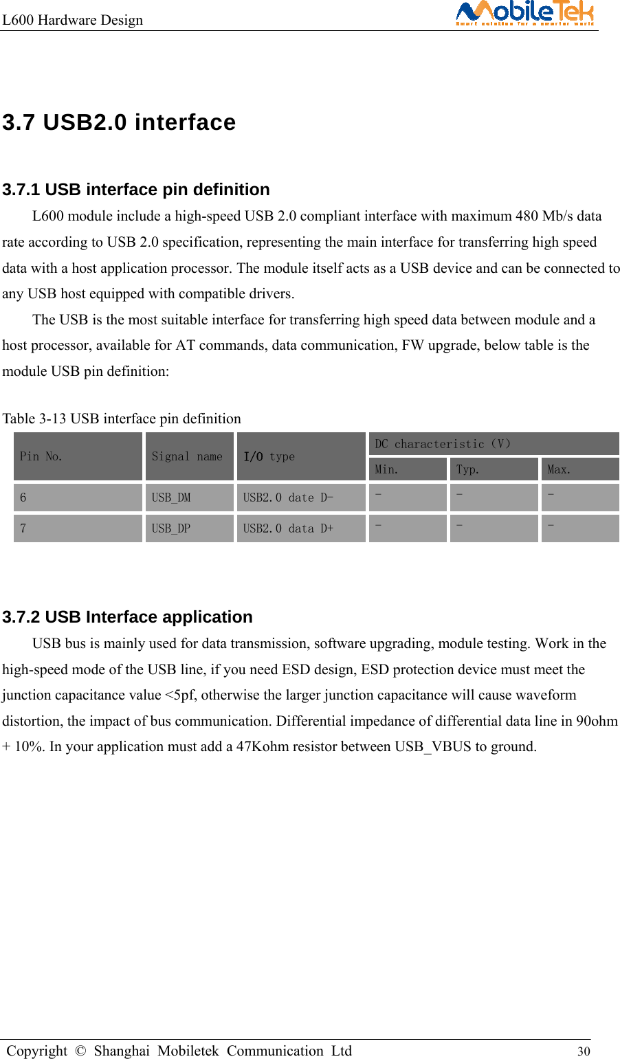 L600 Hardware Design                                                    Copyright © Shanghai Mobiletek Communication Ltd                                          30          3.7 USB2.0 interface   3.7.1 USB interface pin definition   L600 module include a high-speed USB 2.0 compliant interface with maximum 480 Mb/s data rate according to USB 2.0 specification, representing the main interface for transferring high speed data with a host application processor. The module itself acts as a USB device and can be connected to any USB host equipped with compatible drivers.   The USB is the most suitable interface for transferring high speed data between module and a host processor, available for AT commands, data communication, FW upgrade, below table is the module USB pin definition:  Table 3-13 USB interface pin definition   Pin No. Signal name  I/O type  DC characteristic（V） Min.  Typ.  Max. 6 USB_DM  USB2.0 date D-  -  -  - 7 USB_DP  USB2.0 data D+  -  -  -  3.7.2 USB Interface application   USB bus is mainly used for data transmission, software upgrading, module testing. Work in the high-speed mode of the USB line, if you need ESD design, ESD protection device must meet the junction capacitance value &lt;5pf, otherwise the larger junction capacitance will cause waveform distortion, the impact of bus communication. Differential impedance of differential data line in 90ohm + 10%. In your application must add a 47Kohm resistor between USB_VBUS to ground. 