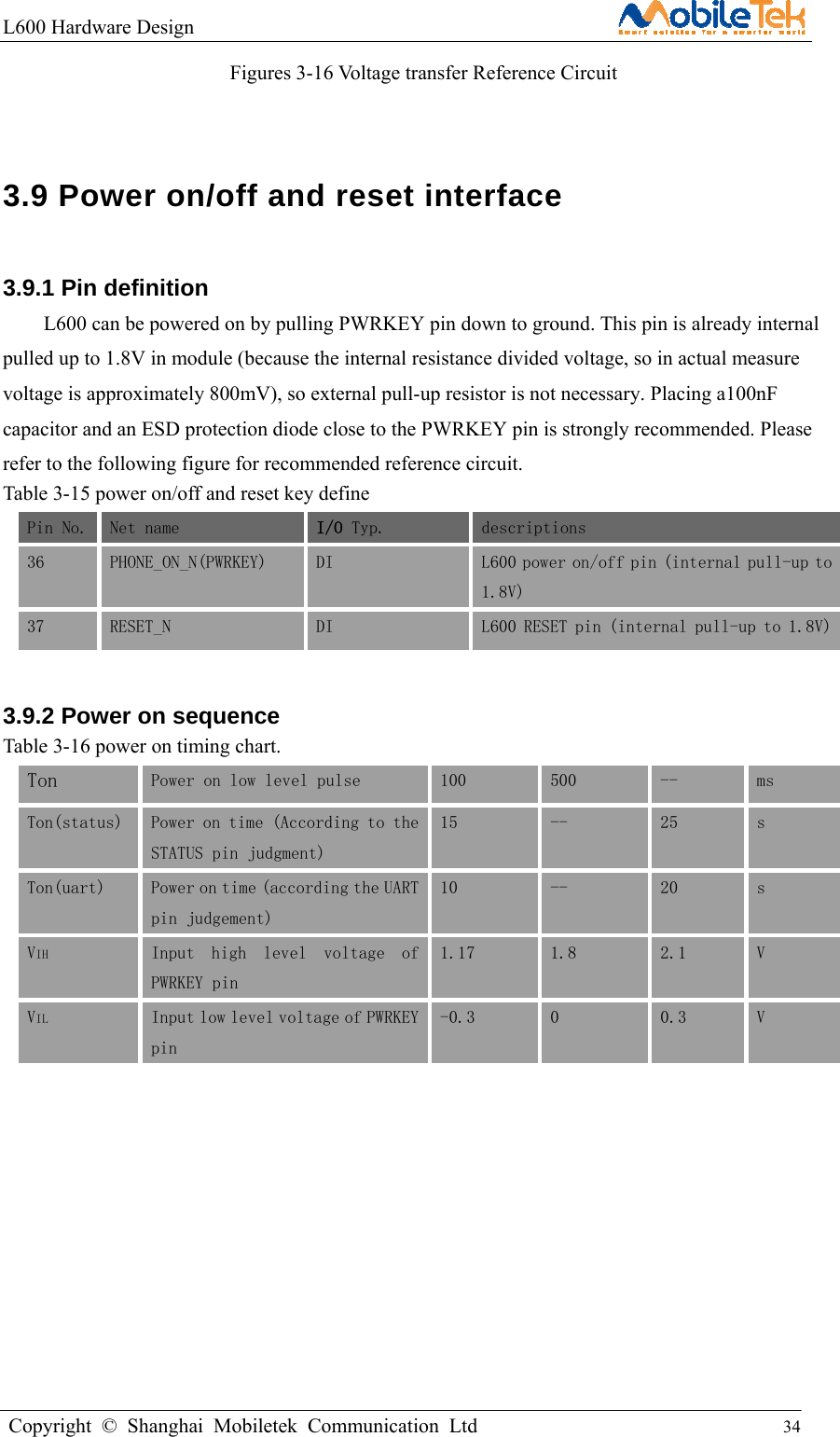 L600 Hardware Design                                                    Copyright © Shanghai Mobiletek Communication Ltd                                          34         Figures 3-16 Voltage transfer Reference Circuit  3.9 Power on/off and reset interface 3.9.1 Pin definition   L600 can be powered on by pulling PWRKEY pin down to ground. This pin is already internal pulled up to 1.8V in module (because the internal resistance divided voltage, so in actual measure voltage is approximately 800mV), so external pull-up resistor is not necessary. Placing a100nF capacitor and an ESD protection diode close to the PWRKEY pin is strongly recommended. Please refer to the following figure for recommended reference circuit.   Table 3-15 power on/off and reset key define Pin No. Net name  I/O Typ.  descriptions 36 PHONE_ON_N(PWRKEY)  DI   L600 power on/off pin (internal pull-up to1.8V) 37 RESET_N  DI  L600 RESET pin (internal pull-up to 1.8V)3.9.2 Power on sequence   Table 3-16 power on timing chart. Ton  Power on low level pulse  100  500  --  ms  Ton(status)  Power on time (According to the STATUS pin judgment) 15  --  25  s Ton(uart)  Power on time (according the UART pin judgement) 10  --  20  s VIH  Input  high  level  voltage  of PWRKEY pin 1.17  1.8  2.1  V VIL Input low level voltage of PWRKEY pin -0.3  0  0.3  V          